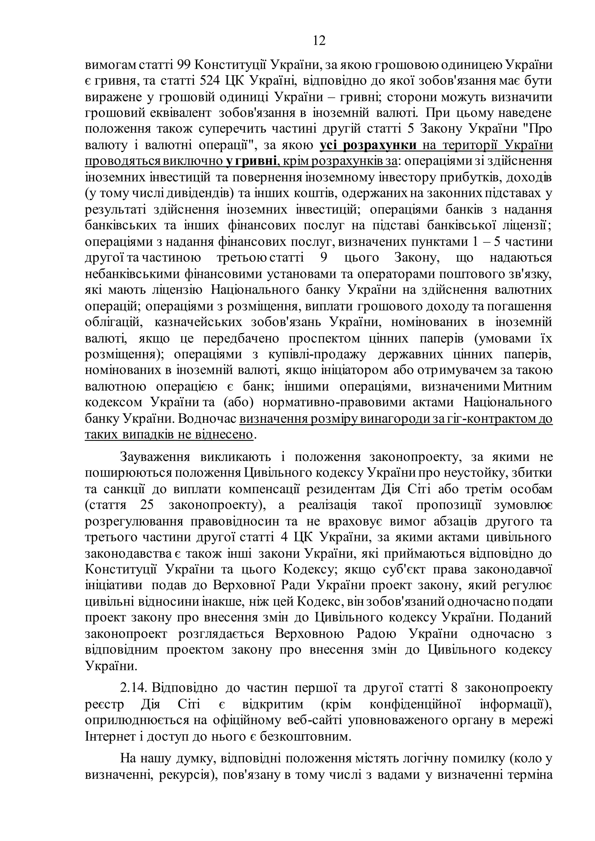 12
вимогам статті 99 Конституції України, за якою грошовою одиницею України
є гривня, та статті 524 ЦК Україні, відповідно до якої зобов'язання має бути
виражене у грошовій одиниці України – гривні; сторони можуть визначити
грошовий еквівалент зобов'язання в іноземній валюті. При цьому наведене
положення також суперечить частині другій статті 5 Закону України "Про
валюту і валютні операції", за якою усі розрахунки на території України
проводятьсявиключно угривні, крім розрахунків за: операціямизі здійснення
іноземних інвестицій та повернення іноземному інвестору прибутків, доходів
(у тому числідивідендів) та інших коштів, одержанихна законнихпідставах у
результаті здійснення іноземних інвестицій; операціями банків з надання
банківських та інших фінансових послуг на підставі банківської ліцензії;
операціями з надання фінансових послуг, визначених пунктами 1 – 5 частини
другої та частиною третьою статті 9 цього Закону, що надаються
небанківськими фінансовими установами та операторами поштового зв'язку,
які мають ліцензію Національного банку України на здійснення валютних
операцій; операціями з розміщення, виплати грошового доходу та погашення
облігацій, казначейських зобов'язань України, номінованих в іноземній
валюті, якщо це передбачено проспектом цінних паперів (умовами їх
розміщення); операціями з купівлі-продажу державних цінних паперів,
номінованих в іноземній валюті, якщо ініціатором або отримувачем за такою
валютною операцією є банк; іншими операціями, визначеними Митним
кодексом України та (або) нормативно-правовими актами Національного
банку України. Водночас визначення розмірувинагородизагіг-контрактом до
таких випадків не віднесено.
Зауваження викликають і положення законопроекту, за якими не
поширюються положення Цивільного кодексу Українипро неустойку, збитки
та санкції до виплати компенсації резидентам Дія Сіті або третім особам
(стаття 25 законопроекту), а реалізація такої пропозиції зумовлює
розрегулювання правовідносин та не враховує вимог абзаців другого та
третього частини другої статті 4 ЦК України, за якими актами цивільного
законодавства є також інші закони України, які приймаються відповідно до
Конституції України та цього Кодексу; якщо суб'єкт права законодавчої
ініціативи подав до Верховної Ради України проект закону, який регулює
цивільні відносиниінакше, ніж цей Кодекс, вінзобов'язанийодночасноподати
проект закону про внесення змін до Цивільного кодексу України. Поданий
законопроект розглядається Верховною Радою України одночасно з
відповідним проектом закону про внесення змін до Цивільного кодексу
України.
2.14. Відповідно до частин першої та другої статті 8 законопроекту
реєстр Дія Сіті є відкритим (крім конфіденційної інформації),
оприлюднюється на офіційному веб-сайті уповноваженого органу в мережі
Інтернет і доступ до нього є безкоштовним.
На нашу думку, відповідні положення містять логічну помилку (коло у
визначенні, рекурсія), пов'язану в тому числі з вадами у визначенні терміна
 