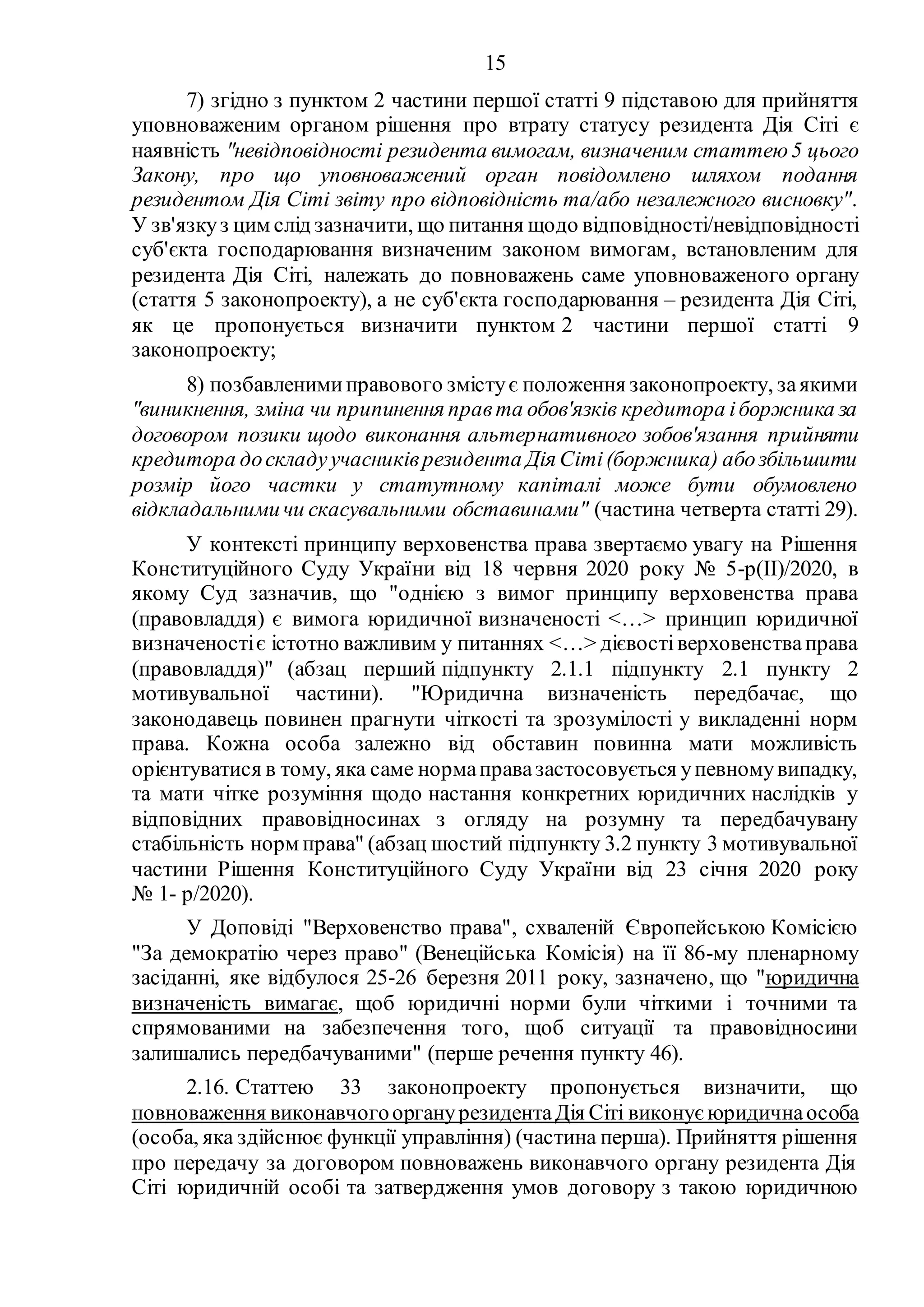15
7) згідно з пунктом 2 частини першої статті 9 підставою для прийняття
уповноваженим органом рішення про втрату статусу резидента Дія Сіті є
наявність "невідповідності резидента вимогам, визначеним статтею5 цього
Закону, про що уповноважений орган повідомлено шляхом подання
резидентом Дія Сіті звіту про відповідність та/або незалежного висновку".
У зв'язкуз цим слід зазначити, що питання щодо відповідності/невідповідності
суб'єкта господарювання визначеним законом вимогам, встановленим для
резидента Дія Сіті, належать до повноважень саме уповноваженого органу
(стаття 5 законопроекту), а не суб'єкта господарювання – резидента Дія Сіті,
як це пропонується визначити пунктом 2 частини першої статті 9
законопроекту;
8) позбавленимиправового змістує положення законопроекту, заякими
"виникнення, зміна чи припинення правта обов'язків кредитора іборжника за
договором позики щодо виконання альтернативного зобов'язання прийняти
кредитора доскладуучасниківрезидента Дія Сіті(боржника) абозбільшити
розмір його частки у статутному капіталі може бути обумовлено
відкладальнимичи скасувальними обставинами" (частина четверта статті 29).
У контексті принципу верховенства права звертаємо увагу на Рішення
Конституційного Суду України від 18 червня 2020 року № 5-р(II)/2020, в
якому Суд зазначив, що "однією з вимог принципу верховенства права
(правовладдя) є вимога юридичної визначеності <…> принцип юридичної
визначеностіє істотно важливим у питаннях <…> дієвостіверховенстваправа
(правовладдя)" (абзац перший підпункту 2.1.1 підпункту 2.1 пункту 2
мотивувальної частини). "Юридична визначеність передбачає, що
законодавець повинен прагнути чіткості та зрозумілості у викладенні норм
права. Кожна особа залежно від обставин повинна мати можливість
орієнтуватися в тому, яка саме нормаправазастосовується упевномувипадку,
та мати чітке розуміння щодо настання конкретних юридичних наслідків у
відповідних правовідносинах з огляду на розумну та передбачувану
стабільність норм права" (абзац шостий підпункту 3.2 пункту 3 мотивувальної
частини Рішення Конституційного Суду України від 23 січня 2020 року
№ 1- р/2020).
У Доповіді "Верховенство права", схваленій Європейською Комісією
"За демократію через право" (Венеційська Комісія) на її 86-му пленарному
засіданні, яке відбулося 25-26 березня 2011 року, зазначено, що "юридична
визначеність вимагає, щоб юридичні норми були чіткими і точними та
спрямованими на забезпечення того, щоб ситуації та правовідносини
залишались передбачуваними" (перше речення пункту 46).
2.16. Статтею 33 законопроекту пропонується визначити, що
повноваження виконавчогоорганурезидентаДія Сіті виконує юридичнаособа
(особа, яка здійснює функції управління) (частина перша). Прийняття рішення
про передачу за договором повноважень виконавчого органу резидента Дія
Сіті юридичній особі та затвердження умов договору з такою юридичною
 