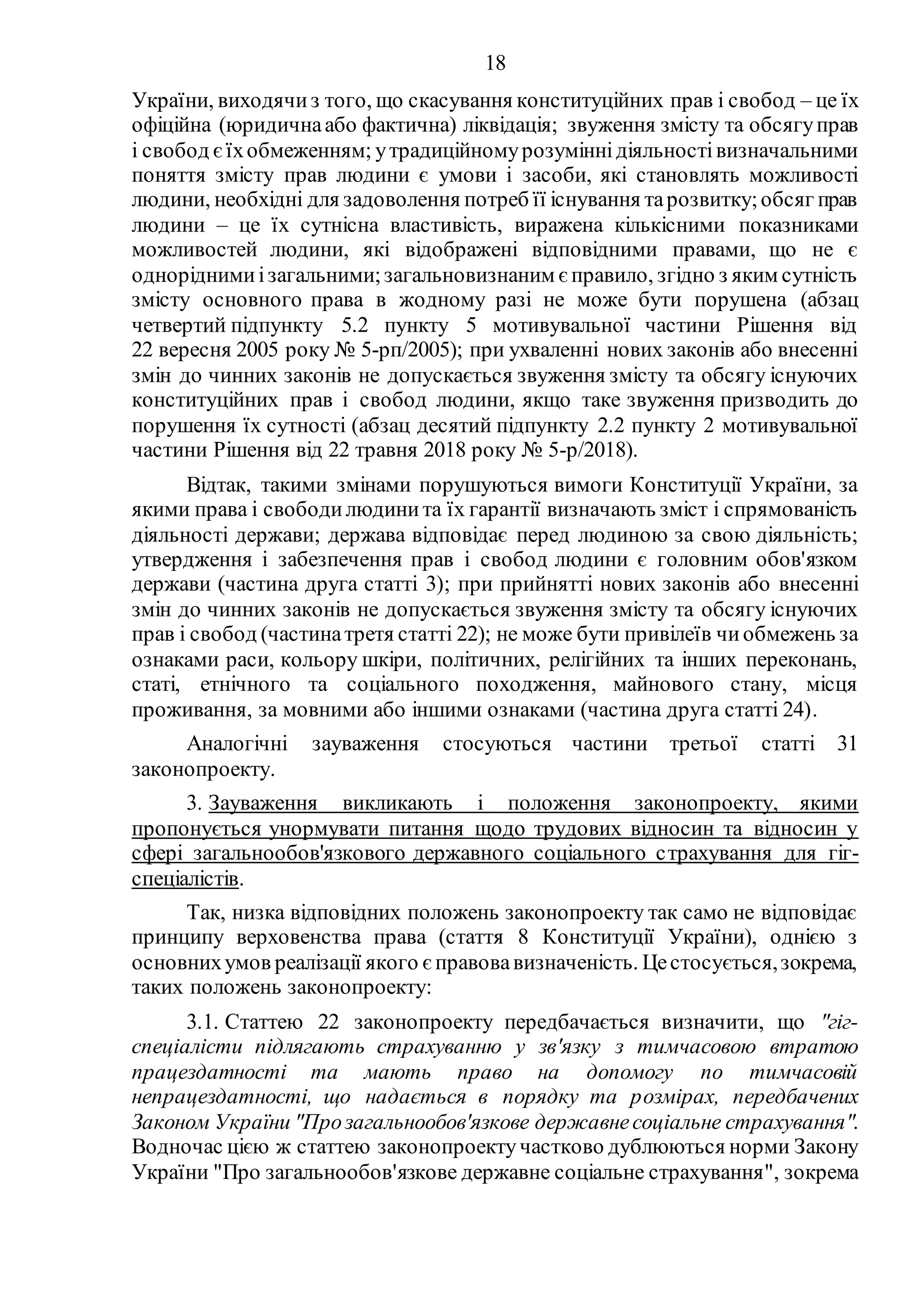 18
України, виходячиз того, що скасування конституційних прав і свобод – це їх
офіційна (юридичнаабо фактична) ліквідація; звуження змісту та обсягуправ
і свобод єїхобмеженням; утрадиційномурозуміннідіяльностівизначальними
поняття змісту прав людини є умови і засоби, які становлять можливості
людини, необхідні для задоволення потреб її існування тарозвитку;обсяг прав
людини – це їх сутнісна властивість, виражена кількісними показниками
можливостей людини, які відображені відповідними правами, що не є
одноріднимиізагальними;загальновизнаним є правило, згідно з яким сутність
змісту основного права в жодному разі не може бути порушена (абзац
четвертий підпункту 5.2 пункту 5 мотивувальної частини Рішення від
22 вересня 2005 року № 5-рп/2005); при ухваленні нових законів або внесенні
змін до чинних законів не допускається звуження змісту та обсягу існуючих
конституційних прав і свобод людини, якщо таке звуження призводить до
порушення їх сутності (абзац десятий підпункту 2.2 пункту 2 мотивувальної
частини Рішення від 22 травня 2018 року № 5-р/2018).
Відтак, такими змінами порушуються вимоги Конституції України, за
якими права і свободилюдинита їх гарантії визначають зміст і спрямованість
діяльності держави; держава відповідає перед людиною за свою діяльність;
утвердження і забезпечення прав і свобод людини є головним обов'язком
держави (частина друга статті 3); при прийнятті нових законів або внесенні
змін до чинних законів не допускається звуження змісту та обсягу існуючих
прав і свобод (частинатретя статті 22); не може бути привілеїв чиобмежень за
ознаками раси, кольору шкіри, політичних, релігійних та інших переконань,
статі, етнічного та соціального походження, майнового стану, місця
проживання, за мовними або іншими ознаками (частина друга статті 24).
Аналогічні зауваження стосуються частини третьої статті 31
законопроекту.
3. Зауваження викликають і положення законопроекту, якими
пропонується унормувати питання щодо трудових відносин та відносин у
сфері загальнообов'язкового державного соціального страхування для гіг-
спеціалістів.
Так, низка відповідних положень законопроекту так само не відповідає
принципу верховенства права (стаття 8 Конституції України), однією з
основнихумов реалізації якого є правовавизначеність. Цестосується,зокрема,
таких положень законопроекту:
3.1. Статтею 22 законопроекту передбачається визначити, що "гіг-
спеціалісти підлягають страхуванню у зв'язку з тимчасовою втратою
працездатності та мають право на допомогу по тимчасовій
непрацездатності, що надається в порядку та розмірах, передбачених
Законом України "Прозагальнообов'язкове державнесоціальне страхування".
Водночас цією ж статтею законопроектучастково дублюються норми Закону
України "Про загальнообов'язкове державне соціальне страхування", зокрема
 