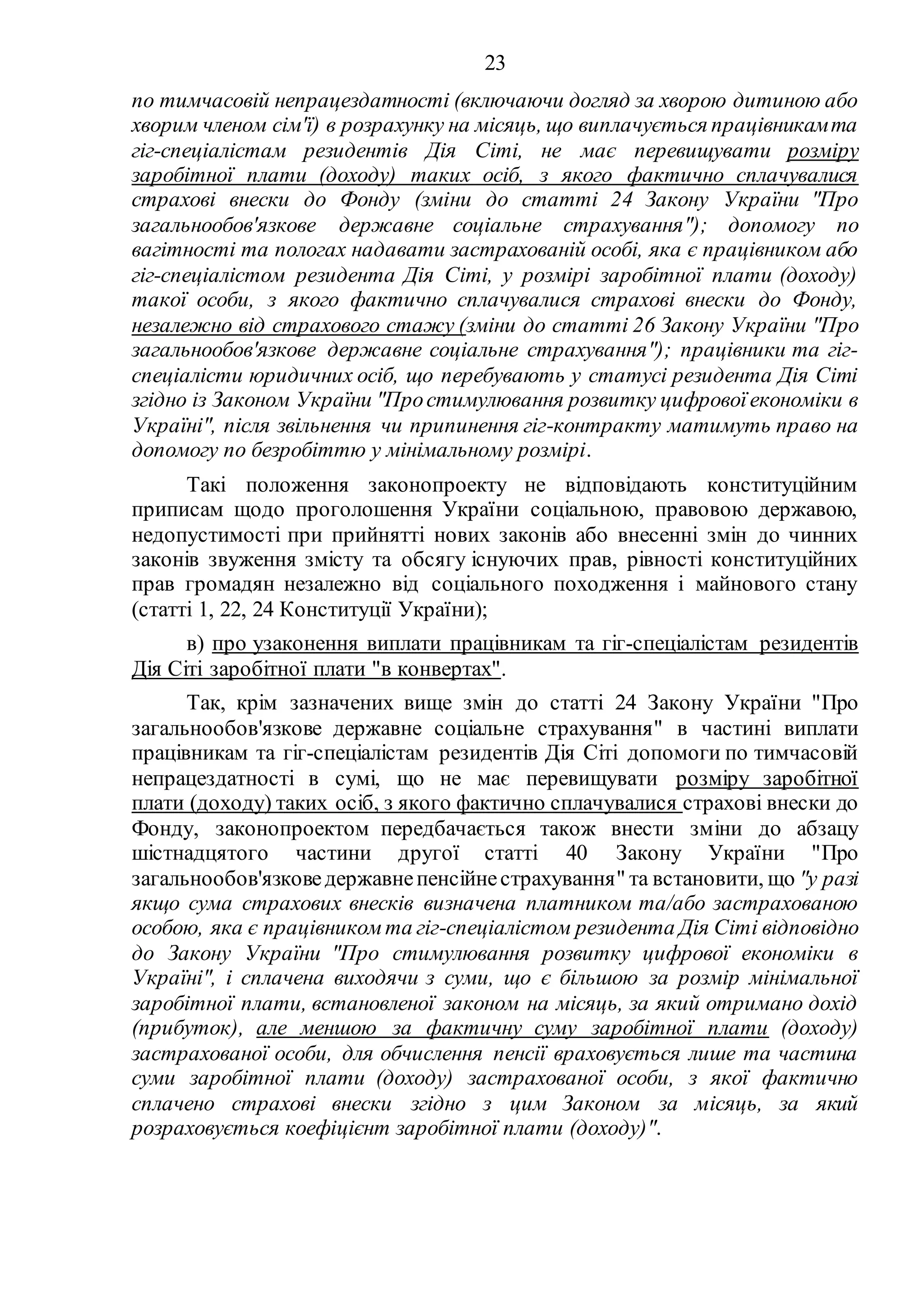 23
по тимчасовій непрацездатності (включаючи догляд за хворою дитиною або
хворим членом сім'ї) в розрахунку на місяць, що виплачується працівникамта
гіг-спеціалістам резидентів Дія Сіті, не має перевищувати розміру
заробітної плати (доходу) таких осіб, з якого фактично сплачувалися
страхові внески до Фонду (зміни до статті 24 Закону України "Про
загальнообов'язкове державне соціальне страхування"); допомогу по
вагітності та пологах надавати застрахованій особі, яка є працівником або
гіг-спеціалістом резидента Дія Сіті, у розмірі заробітної плати (доходу)
такої особи, з якого фактично сплачувалися страхові внески до Фонду,
незалежно від страхового стажу (зміни до статті 26 Закону України "Про
загальнообов'язкове державне соціальне страхування"); працівники та гіг-
спеціалісти юридичних осіб, що перебувають у статусі резидента Дія Сіті
згідно із Законом України "Простимулювання розвитку цифровоїекономіки в
Україні", після звільнення чи припинення гіг-контракту матимуть право на
допомогу по безробіттю у мінімальному розмірі.
Такі положення законопроекту не відповідають конституційним
приписам щодо проголошення України соціальною, правовою державою,
недопустимості при прийнятті нових законів або внесенні змін до чинних
законів звуження змісту та обсягу існуючих прав, рівності конституційних
прав громадян незалежно від соціального походження і майнового стану
(статті 1, 22, 24 Конституції України);
в) про узаконення виплати працівникам та гіг-спеціалістам резидентів
Дія Сіті заробітної плати "в конвертах".
Так, крім зазначених вище змін до статті 24 Закону України "Про
загальнообов'язкове державне соціальне страхування" в частині виплати
працівникам та гіг-спеціалістам резидентів Дія Сіті допомоги по тимчасовій
непрацездатності в сумі, що не має перевищувати розміру заробітної
плати (доходу) таких осіб, з якого фактично сплачувалися страхові внески до
Фонду, законопроектом передбачається також внести зміни до абзацу
шістнадцятого частини другої статті 40 Закону України "Про
загальнообов'язковедержавнепенсійнестрахування" та встановити, що "у разі
якщо сума страхових внесків визначена платником та/або застрахованою
особою, яка є працівником та гіг-спеціалістом резидента Дія Сіті відповідно
до Закону України "Про стимулювання розвитку цифрової економіки в
Україні", і сплачена виходячи з суми, що є більшою за розмір мінімальної
заробітної плати, встановленої законом на місяць, за який отримано дохід
(прибуток), але меншою за фактичну суму заробітної плати (доходу)
застрахованої особи, для обчислення пенсії враховується лише та частина
суми заробітної плати (доходу) застрахованої особи, з якої фактично
сплачено страхові внески згідно з цим Законом за місяць, за який
розраховується коефіцієнт заробітної плати (доходу)".
 