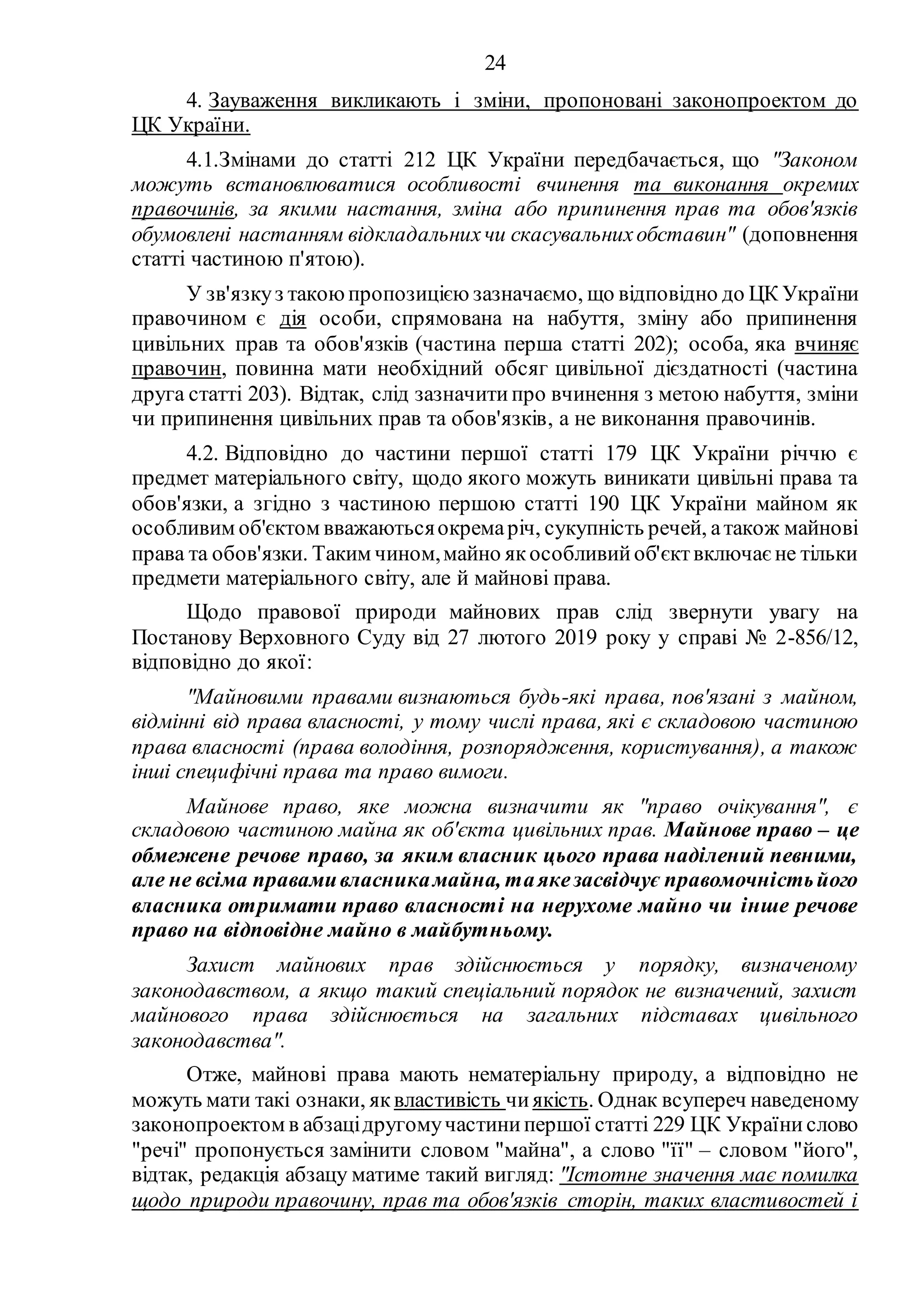 24
4. Зауваження викликають і зміни, пропоновані законопроектом до
ЦК України.
4.1.Змінами до статті 212 ЦК України передбачається, що "Законом
можуть встановлюватися особливості вчинення та виконання окремих
правочинів, за якими настання, зміна або припинення прав та обов'язків
обумовлені настанням відкладальнихчи скасувальнихобставин" (доповнення
статті частиною п'ятою).
У зв'язкуз такоюпропозицією зазначаємо, що відповідно до ЦК України
правочином є дія особи, спрямована на набуття, зміну або припинення
цивільних прав та обов'язків (частина перша статті 202); особа, яка вчиняє
правочин, повинна мати необхідний обсяг цивільної дієздатності (частина
друга статті 203). Відтак, слід зазначити про вчинення з метою набуття, зміни
чи припинення цивільних прав та обов'язків, а не виконання правочинів.
4.2. Відповідно до частини першої статті 179 ЦК України річчю є
предмет матеріального світу, щодо якого можуть виникати цивільні права та
обов'язки, а згідно з частиною першою статті 190 ЦК України майном як
особливим об'єктом вважаютьсяокремаріч, сукупність речей, атакож майнові
права та обов'язки. Таким чином,майно якособливийоб'єктвключає не тільки
предмети матеріального світу, але й майнові права.
Щодо правової природи майнових прав слід звернути увагу на
Постанову Верховного Суду від 27 лютого 2019 року у справі № 2-856/12,
відповідно до якої:
"Майновими правами визнаються будь-які права, пов'язані з майном,
відмінні від права власності, у тому числі права, які є складовою частиною
права власності (права володіння, розпорядження, користування), а також
інші специфічні права та право вимоги.
Майнове право, яке можна визначити як "право очікування", є
складовою частиною майна як об'єкта цивільних прав. Майнове право – це
обмежене речове право, за яким власник цього права наділений певними,
але не всіма правамивласникамайна, таякезасвідчує правомочністьйого
власника отримати право власності на нерухоме майно чи інше речове
право на відповідне майно в майбутньому.
Захист майнових прав здійснюється у порядку, визначеному
законодавством, а якщо такий спеціальний порядок не визначений, захист
майнового права здійснюється на загальних підставах цивільного
законодавства".
Отже, майнові права мають нематеріальну природу, а відповідно не
можуть мати такі ознаки, яквластивість чиякість. Однак всупереч наведеному
законопроектом в абзацідругомучастинипершої статті 229 ЦК України слово
"речі" пропонується замінити словом "майна", а слово "її" – словом "його",
відтак, редакція абзацу матиме такий вигляд: "Істотне значення має помилка
щодо природи правочину, прав та обов'язків сторін, таких властивостей і
 