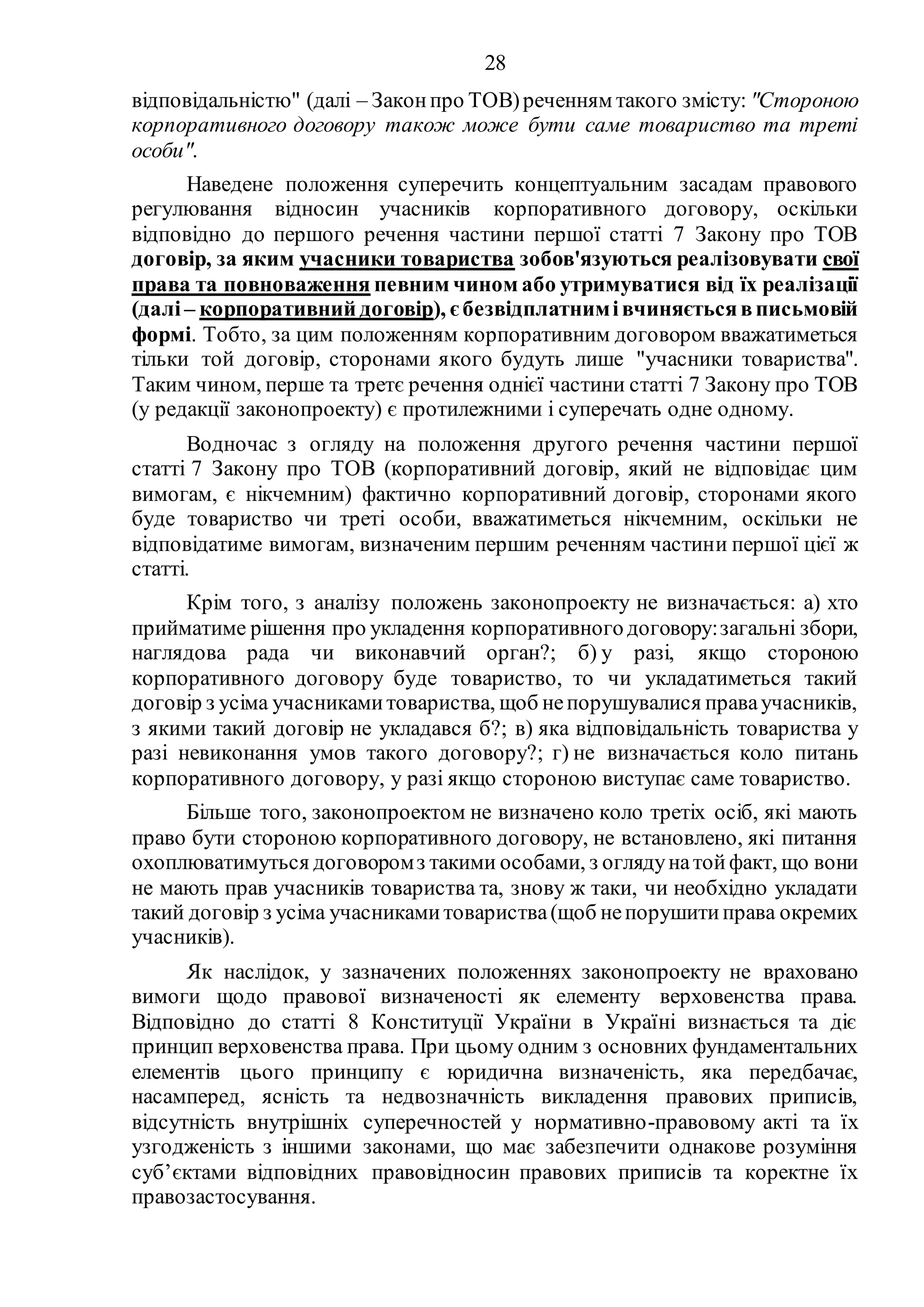28
відповідальністю" (далі – Законпро ТОВ)реченням такого змісту: "Стороною
корпоративного договору також може бути саме товариство та треті
особи".
Наведене положення суперечить концептуальним засадам правового
регулювання відносин учасників корпоративного договору, оскільки
відповідно до першого речення частини першої статті 7 Закону про ТОВ
договір, за яким учасники товариства зобов'язуються реалізовувати свої
права та повноваження певним чином або утримуватися від їх реалізації
(далі– корпоративний договір), єбезвідплатнимівчиняєтьсявписьмовій
формі. Тобто, за цим положенням корпоративним договором вважатиметься
тільки той договір, сторонами якого будуть лише "учасники товариства".
Таким чином, перше та третє речення однієї частини статті 7 Закону про ТОВ
(у редакції законопроекту) є протилежними і суперечать одне одному.
Водночас з огляду на положення другого речення частини першої
статті 7 Закону про ТОВ (корпоративний договір, який не відповідає цим
вимогам, є нікчемним) фактично корпоративний договір, сторонами якого
буде товариство чи треті особи, вважатиметься нікчемним, оскільки не
відповідатиме вимогам, визначеним першим реченням частини першої цієї ж
статті.
Крім того, з аналізу положень законопроекту не визначається: а) хто
прийматиме рішення про укладення корпоративногодоговору:загальні збори,
наглядова рада чи виконавчий орган?; б) у разі, якщо стороною
корпоративного договору буде товариство, то чи укладатиметься такий
договір з усіма учасникамитовариства, щоб непорушувалися праваучасників,
з якими такий договір не укладався б?; в) яка відповідальність товариства у
разі невиконання умов такого договору?; г) не визначається коло питань
корпоративного договору, у разі якщо стороною виступає саме товариство.
Більше того, законопроектом не визначено коло третіх осіб, які мають
право бути стороною корпоративного договору, не встановлено, які питання
охоплюватимуться договоромз такими особами, з оглядунатойфакт, що вони
не мають прав учасників товариства та, знову ж таки, чи необхідно укладати
такий договір з усіма учасникамитовариства(щоб непорушитиправа окремих
учасників).
Як наслідок, у зазначених положеннях законопроекту не враховано
вимоги щодо правової визначеності як елементу верховенства права.
Відповідно до статті 8 Конституції України в Україні визнається та діє
принцип верховенства права. При цьому одним з основних фундаментальних
елементів цього принципу є юридична визначеність, яка передбачає,
насамперед, ясність та недвозначність викладення правових приписів,
відсутність внутрішніх суперечностей у нормативно-правовому акті та їх
узгодженість з іншими законами, що має забезпечити однакове розуміння
суб’єктами відповідних правовідносин правових приписів та коректне їх
правозастосування.
 