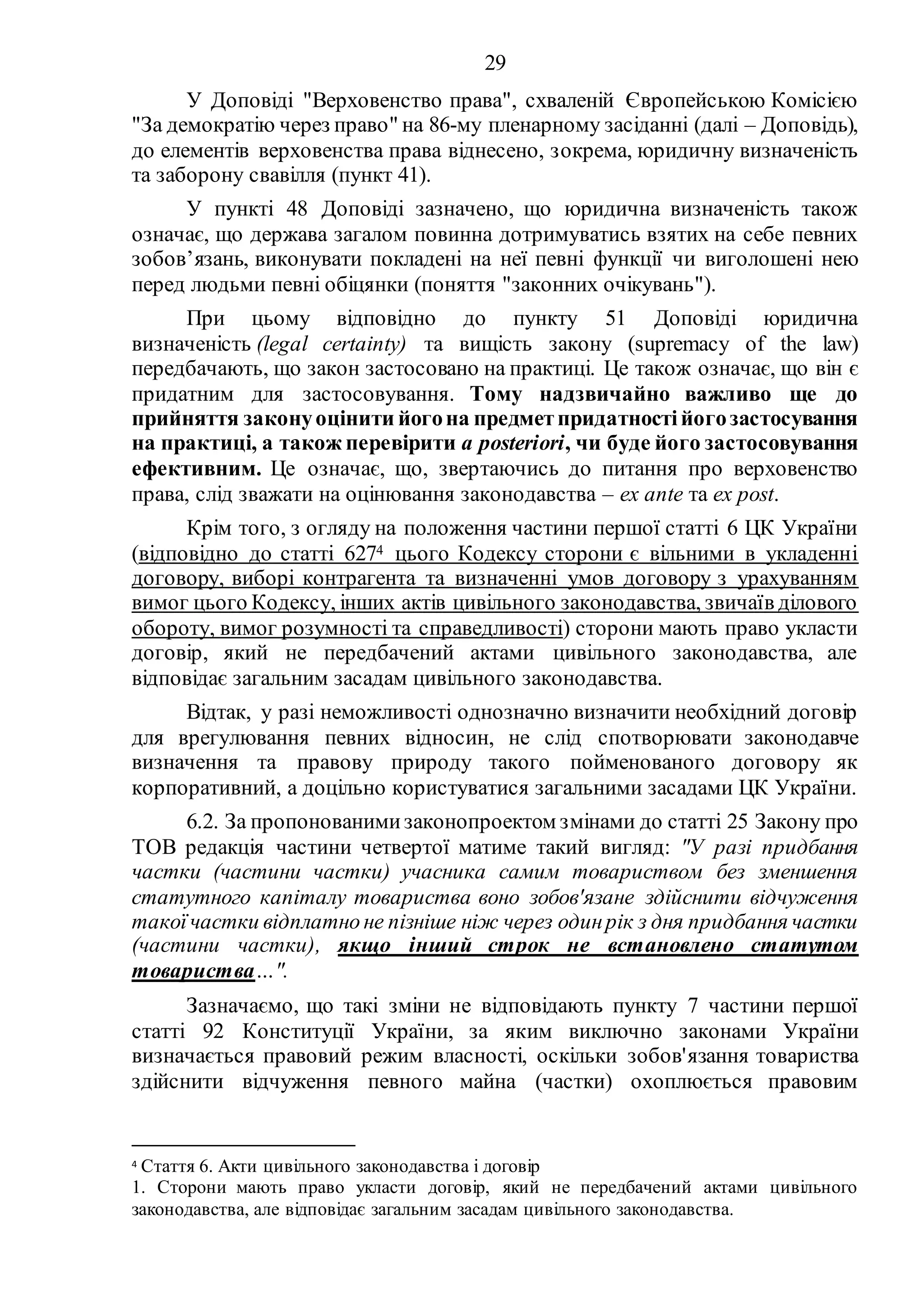 29
У Доповіді "Верховенство права", схваленій Європейською Комісією
"За демократію через право" на 86-му пленарному засіданні (далі – Доповідь),
до елементів верховенства права віднесено, зокрема, юридичну визначеність
та заборону свавілля (пункт 41).
У пункті 48 Доповіді зазначено, що юридична визначеність також
означає, що держава загалом повинна дотримуватись взятих на себе певних
зобов’язань, виконувати покладені на неї певні функції чи виголошені нею
перед людьми певні обіцянки (поняття "законних очікувань").
При цьому відповідно до пункту 51 Доповіді юридична
визначеність (legal certainty) та вищість закону (supremacy of the law)
передбачають, що закон застосовано на практиці. Це також означає, що він є
придатним для застосовування. Тому надзвичайно важливо ще до
прийняття законуоцінити йогона предметпридатностійогозастосування
на практиці, а також перевірити a posteriori, чи буде його застосовування
ефективним. Це означає, що, звертаючись до питання про верховенство
права, слід зважати на оцінювання законодавства – ex ante та ex post.
Крім того, з огляду на положення частини першої статті 6 ЦК України
(відповідно до статті 6274 цього Кодексу сторони є вільними в укладенні
договору, виборі контрагента та визначенні умов договору з урахуванням
вимог цього Кодексу, інших актів цивільного законодавства, звичаїв ділового
обороту, вимог розумності та справедливості) сторони мають право укласти
договір, який не передбачений актами цивільного законодавства, але
відповідає загальним засадам цивільного законодавства.
Відтак, у разі неможливості однозначно визначити необхідний договір
для врегулювання певних відносин, не слід спотворювати законодавче
визначення та правову природу такого пойменованого договору як
корпоративний, а доцільно користуватися загальними засадами ЦК України.
6.2. За пропонованимизаконопроектом змінами до статті 25 Закону про
ТОВ редакція частини четвертої матиме такий вигляд: "У разі придбання
частки (частини частки) учасника самим товариством без зменшення
статутного капіталу товариства воно зобов'язане здійснити відчуження
такоїчастки відплатно не пізніше ніж через одинрік з дня придбання частки
(частини частки), якщо інший строк не встановлено статутом
товариства…".
Зазначаємо, що такі зміни не відповідають пункту 7 частини першої
статті 92 Конституції України, за яким виключно законами України
визначається правовий режим власності, оскільки зобов'язання товариства
здійснити відчуження певного майна (частки) охоплюється правовим
4 Стаття 6. Акти цивільного законодавства і договір
1. Сторони мають право укласти договір, який не передбачений актами цивільного
законодавства, але відповідає загальним засадам цивільного законодавства.
 