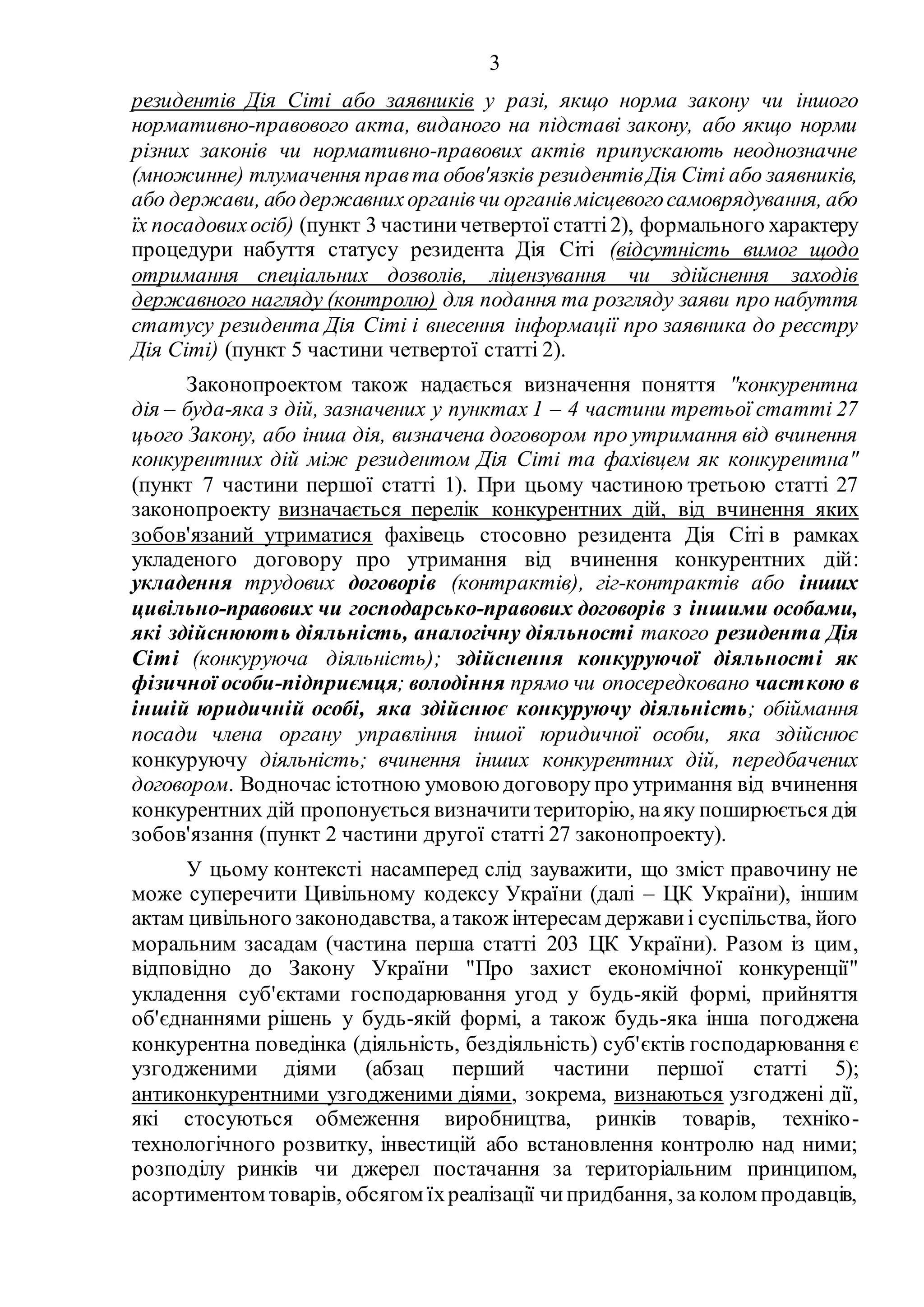 3
резидентів Дія Сіті або заявників у разі, якщо норма закону чи іншого
нормативно-правового акта, виданого на підставі закону, або якщо норми
різних законів чи нормативно-правових актів припускають неоднозначне
(множинне) тлумачення правта обов'язків резидентівДія Сіті або заявників,
або держави, абодержавнихорганівчи органівмісцевогосамоврядування, або
їх посадовихосіб) (пункт 3 частиничетвертої статті2), формального характеру
процедури набуття статусу резидента Дія Сіті (відсутність вимог щодо
отримання спеціальних дозволів, ліцензування чи здійснення заходів
державного нагляду (контролю) для подання та розгляду заяви про набуття
статусу резидента Дія Сіті і внесення інформації про заявника до реєстру
Дія Сіті) (пункт 5 частини четвертої статті 2).
Законопроектом також надається визначення поняття "конкурентна
дія – буда-яка з дій, зазначених у пунктах 1 – 4 частини третьої статті 27
цього Закону, або інша дія, визначена договором про утримання від вчинення
конкурентних дій між резидентом Дія Сіті та фахівцем як конкурентна"
(пункт 7 частини першої статті 1). При цьому частиною третьою статті 27
законопроекту визначається перелік конкурентних дій, від вчинення яких
зобов'язаний утриматися фахівець стосовно резидента Дія Сіті в рамках
укладеного договору про утримання від вчинення конкурентних дій:
укладення трудових договорів (контрактів), гіг-контрактів або інших
цивільно-правових чи господарсько-правових договорів з іншими особами,
які здійснюють діяльність, аналогічну діяльності такого резидента Дія
Сіті (конкуруюча діяльність); здійснення конкуруючої діяльності як
фізичної особи-підприємця; володіння прямо чи опосередковано часткою в
іншій юридичній особі, яка здійснює конкуруючу діяльність; обіймання
посади члена органу управління іншої юридичної особи, яка здійснює
конкуруючу діяльність; вчинення інших конкурентних дій, передбачених
договором. Водночас істотною умовою договору про утримання від вчинення
конкурентних дій пропонується визначититериторію, наяку поширюється дія
зобов'язання (пункт 2 частини другої статті 27 законопроекту).
У цьому контексті насамперед слід зауважити, що зміст правочину не
може суперечити Цивільному кодексу України (далі – ЦК України), іншим
актам цивільного законодавства, атакож інтересам держави і суспільства, його
моральним засадам (частина перша статті 203 ЦК України). Разом із цим,
відповідно до Закону України "Про захист економічної конкуренції"
укладення суб'єктами господарювання угод у будь-якій формі, прийняття
об'єднаннями рішень у будь-якій формі, а також будь-яка інша погоджена
конкурентна поведінка (діяльність, бездіяльність) суб'єктів господарювання є
узгодженими діями (абзац перший частини першої статті 5);
антиконкурентними узгодженими діями, зокрема, визнаються узгоджені дії,
які стосуються обмеження виробництва, ринків товарів, техніко-
технологічного розвитку, інвестицій або встановлення контролю над ними;
розподілу ринків чи джерел постачання за територіальним принципом,
асортиментом товарів, обсягом їхреалізації чипридбання, заколом продавців,
 