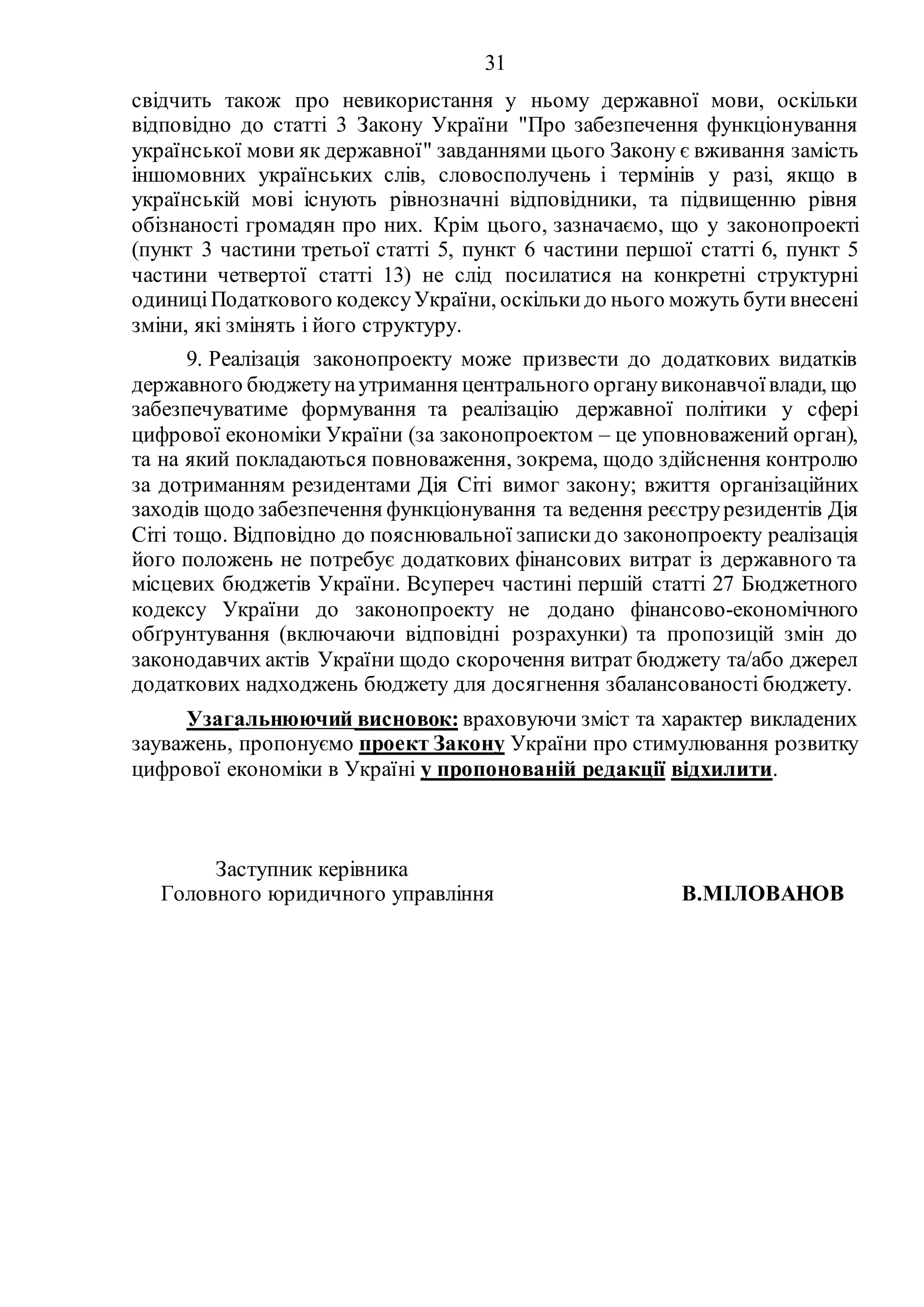 31
свідчить також про невикористання у ньому державної мови, оскільки
відповідно до статті 3 Закону України "Про забезпечення функціонування
української мови як державної" завданнями цього Закону є вживання замість
іншомовних українських слів, словосполучень і термінів у разі, якщо в
українській мові існують рівнозначні відповідники, та підвищенню рівня
обізнаності громадян про них. Крім цього, зазначаємо, що у законопроекті
(пункт 3 частини третьої статті 5, пункт 6 частини першої статті 6, пункт 5
частини четвертої статті 13) не слід посилатися на конкретні структурні
одиниціПодаткового кодексуУкраїни, оскількидо нього можуть бутивнесені
зміни, які змінять і його структуру.
9. Реалізація законопроекту може призвести до додаткових видатків
державного бюджетунаутримання центрального органувиконавчоївлади, що
забезпечуватиме формування та реалізацію державної політики у сфері
цифрової економіки України (за законопроектом – це уповноважений орган),
та на який покладаються повноваження, зокрема, щодо здійснення контролю
за дотриманням резидентами Дія Сіті вимог закону; вжиття організаційних
заходів щодо забезпечення функціонування та ведення реєструрезидентів Дія
Сіті тощо. Відповідно до пояснювальної запискидо законопроекту реалізація
його положень не потребує додаткових фінансових витрат із державного та
місцевих бюджетів України. Всупереч частині першій статті 27 Бюджетного
кодексу України до законопроекту не додано фінансово-економічного
обґрунтування (включаючи відповідні розрахунки) та пропозицій змін до
законодавчих актів України щодо скорочення витрат бюджету та/або джерел
додаткових надходжень бюджету для досягнення збалансованості бюджету.
Узагальнюючий висновок: враховуючи зміст та характер викладених
зауважень, пропонуємо проект Закону України про стимулювання розвитку
цифрової економіки в Україні у пропонованій редакції відхилити.
Заступник керівника
Головного юридичного управління В.МІЛОВАНОВ
 