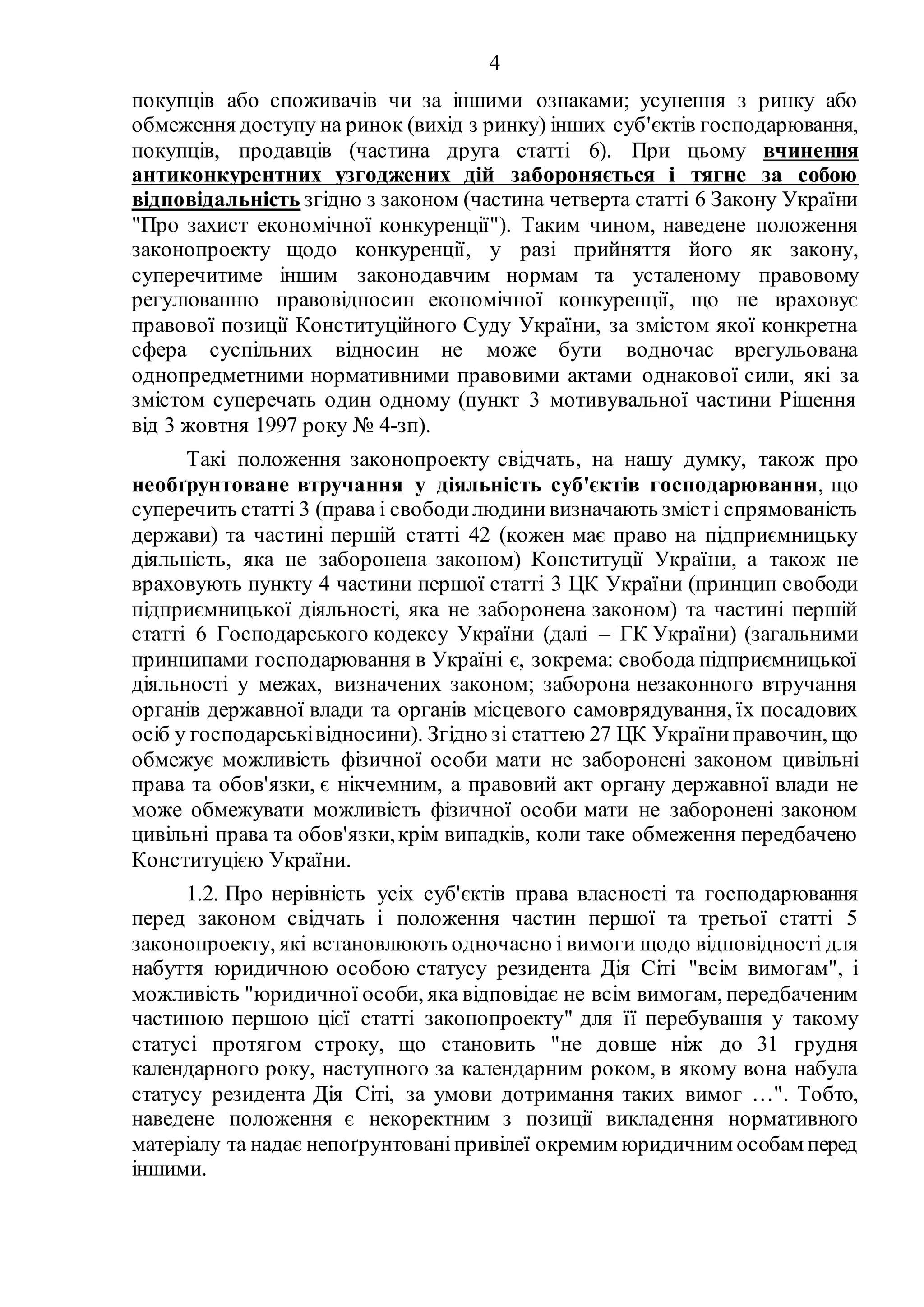 4
покупців або споживачів чи за іншими ознаками; усунення з ринку або
обмеження доступу на ринок (вихід з ринку) інших суб'єктів господарювання,
покупців, продавців (частина друга статті 6). При цьому вчинення
антиконкурентних узгоджених дій забороняється і тягне за собою
відповідальність згідно з законом (частина четверта статті 6 Закону України
"Про захист економічної конкуренції"). Таким чином, наведене положення
законопроекту щодо конкуренції, у разі прийняття його як закону,
суперечитиме іншим законодавчим нормам та усталеному правовому
регулюванню правовідносин економічної конкуренції, що не враховує
правової позиції Конституційного Суду України, за змістом якої конкретна
сфера суспільних відносин не може бути водночас врегульована
однопредметними нормативними правовими актами однакової сили, які за
змістом суперечать один одному (пункт 3 мотивувальної частини Рішення
від 3 жовтня 1997 року № 4-зп).
Такі положення законопроекту свідчать, на нашу думку, також про
необґрунтоване втручання у діяльність суб'єктів господарювання, що
суперечить статті 3 (права і свободилюдинивизначають змісті спрямованість
держави) та частині першій статті 42 (кожен має право на підприємницьку
діяльність, яка не заборонена законом) Конституції України, а також не
враховують пункту 4 частини першої статті 3 ЦК України (принцип свободи
підприємницької діяльності, яка не заборонена законом) та частині першій
статті 6 Господарського кодексу України (далі – ГК України) (загальними
принципами господарювання в Україні є, зокрема: свобода підприємницької
діяльності у межах, визначених законом; заборона незаконного втручання
органів державної влади та органів місцевого самоврядування, їх посадових
осіб у господарськівідносини). Згідно зі статтею 27 ЦК Україниправочин, що
обмежує можливість фізичної особи мати не заборонені законом цивільні
права та обов'язки, є нікчемним, а правовий акт органу державної влади не
може обмежувати можливість фізичної особи мати не заборонені законом
цивільні права та обов'язки,крім випадків, коли таке обмеження передбачено
Конституцією України.
1.2. Про нерівність усіх суб'єктів права власності та господарювання
перед законом свідчать і положення частин першої та третьої статті 5
законопроекту, які встановлюють одночасно і вимоги щодо відповідності для
набуття юридичною особою статусу резидента Дія Сіті "всім вимогам", і
можливість "юридичної особи, яка відповідає не всім вимогам, передбаченим
частиною першою цієї статті законопроекту" для її перебування у такому
статусі протягом строку, що становить "не довше ніж до 31 грудня
календарного року, наступного за календарним роком, в якому вона набула
статусу резидента Дія Сіті, за умови дотримання таких вимог …". Тобто,
наведене положення є некоректним з позиції викладення нормативного
матеріалу та надає непоґрунтованіпривілеї окремим юридичним особам перед
іншими.
 