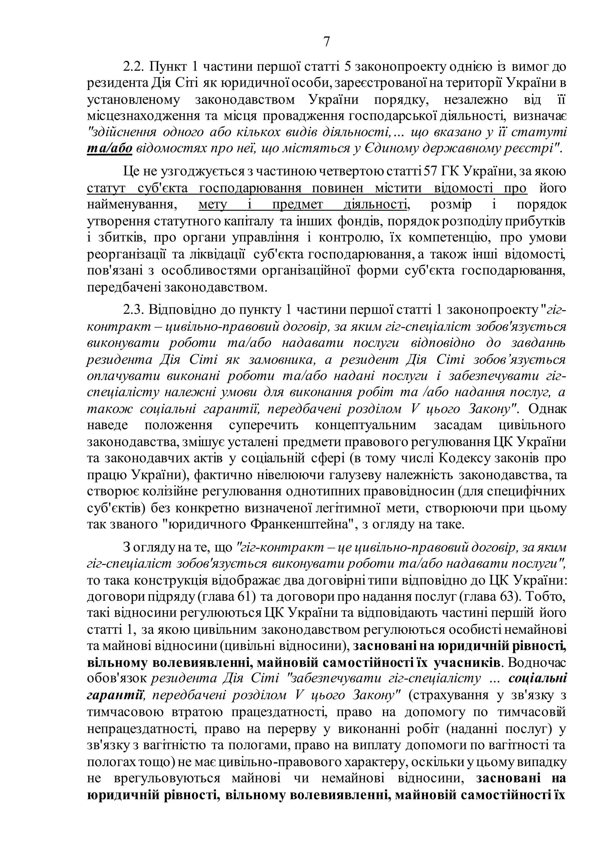 7
2.2. Пункт 1 частини першої статті 5 законопроекту однією із вимог до
резидента Дія Сіті як юридичноїособи,зареєстрованоїна території України в
установленому законодавством України порядку, незалежно від її
місцезнаходження та місця провадження господарської діяльності, визначає
"здійснення одного або кількох видів діяльності,… що вказано у її статуті
та/або відомостях про неї, що містяться у Єдиному державному реєстрі".
Це не узгоджується з частиною четвертою статті57 ГК України, за якою
статут суб'єкта господарювання повинен містити відомості про його
найменування, мету і предмет діяльності, розмір і порядок
утворення статутного капіталу та інших фондів, порядокрозподілуприбутків
і збитків, про органи управління і контролю, їх компетенцію, про умови
реорганізації та ліквідації суб'єкта господарювання, а також інші відомості,
пов'язані з особливостями організаційної форми суб'єкта господарювання,
передбачені законодавством.
2.3. Відповідно до пункту 1 частини першої статті 1 законопроекту"гіг-
контракт – цивільно-правовий договір, за яким гіг-спеціаліст зобов'язується
виконувати роботи та/або надавати послуги відповідно до завданнь
резидента Дія Сіті як замовника, а резидент Дія Сіті зобов’язується
оплачувати виконані роботи та/або надані послуги і забезпечувати гіг-
спеціалісту належні умови для виконання робіт та /або надання послуг, а
також соціальні гарантії, передбачені розділом V цього Закону". Однак
наведе положення суперечить концептуальним засадам цивільного
законодавства, змішує усталені предмети правового регулювання ЦК України
та законодавчих актів у соціальній сфері (в тому числі Кодексу законів про
працю України), фактично нівелюючи галузеву належність законодавства, та
створює колізійне регулювання однотипних правовідносин (для специфічних
суб'єктів) без конкретно визначеної легітимної мети, створюючи при цьому
так званого "юридичного Франкенштейна", з огляду на таке.
З оглядуна те, що "гіг-контракт – це цивільно-правовий договір, за яким
гіг-спеціаліст зобов'язується виконувати роботи та/або надавати послуги",
то така конструкція відображає два договірнітипи відповідно до ЦК України:
договорипідряду(глава 61) та договорипро надання послуг (глава 63). Тобто,
такі відносини регулюються ЦК України та відповідають частині першій його
статті 1, за якою цивільним законодавством регулюються особистінемайнові
та майнові відносини(цивільні відносини), заснованіна юридичній рівності,
вільному волевиявленні, майновій самостійності їх учасників. Водночас
обов'язок резидента Дія Сіті "забезпечувати гіг-спеціалісту … соціальні
гарантії, передбачені розділом V цього Закону" (страхування у зв'язку з
тимчасовою втратою працездатності, право на допомогу по тимчасовій
непрацездатності, право на перерву у виконанні робіт (наданні послуг) у
зв'язку з вагітністю та пологами, право на виплату допомоги по вагітності та
пологахтощо)не маєцивільно-правового характеру, оскількиуцьомувипадку
не врегульовуються майнові чи немайнові відносини, засновані на
юридичній рівності, вільному волевиявленні, майновій самостійності їх
 