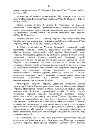 14
ринку електричної енергії” (Відомості Верховної Ради України, 2020 р.,
№ 47, ст. 407);
частини третьої статті 8 Закону України “Про альтернативні джерела
енергії” (Відомості Верховної Ради України, 2003 р., № 24, ст. 155; 2020 р.,
№ 50, ст. 456);
абзацу п’ятого пункту 4 розділу II “Прикінцеві та перехідні
положення” Закону України “Про внесення змін до деяких законів України
щодо удосконалення умов підтримки виробництва електричної енергії з
альтернативних джерел енергії” (Відомості Верховної Ради України,
2020 р., № 50, ст. 456);
частини дев’ятої статті 12 Закону України “Про Національну раду
України з питань телебачення і радіомовлення” (Відомості Верховної Ради
України, 2005 р., № 16, ст. 265; 2021 р., № 35, ст. 295).
4. Міністерству оборони України, Державній спеціальній службі
транспорту України, Головному управлінню розвідки Міністерства
оборони України, Національній поліції України, Національній гвардії
України, Адміністрації Державної прикордонної служби України, Службі
зовнішньої розвідки України, Адміністрації Державної служби
спеціального зв’язку та захисту інформації України, Державній службі
України з надзвичайних ситуацій передбачати у межах видатків
державного бюджету на їх утримання на відповідний рік протягом строку
дії відповідних господарських договорів про закупівлю товарів, робіт і
послуг для виконання програм, пов’язаних із підвищенням
обороноздатності і безпеки держави, необхідні кошти для їх оплати,
включаючи щомісячну сплату відсотків за користування кредитами
(позиками), залученими під державні гарантії суб’єктами
господарювання — резидентами України.
Міністерство оборони України, Державна спеціальна служба
транспорту України, Головне управління розвідки Міністерства оборони
України, Національна поліція України, Національна гвардія України,
Адміністрація Державної прикордонної служби України, Служба
зовнішньої розвідки України, Адміністрація Державної служби
спеціального зв’язку та захисту інформації України, Державна служба
України з надзвичайних ситуацій беруть бюджетні зобов’язання за
програмами, пов’язаними із підвищенням обороноздатності і безпеки
держави, що реалізуються із залученням кредитів (позик) під державні
гарантії суб’єктами господарювання — резидентами України, а Державна
казначейська служба України реєструє такі бюджетні зобов’язання у
межах відповідних господарських договорів та наданих на зазначену мету
державних гарантій.
5. Установити, що у 2022 році фінансове забезпечення закладів
охорони здоров’я, які належать до сфери управління Міністерства охорони
здоров’я України, Національної академії медичних наук України,
 