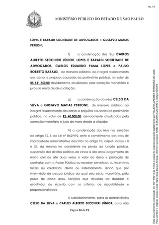 Página 14 de 15
MINISTÉRIO PÚBLICO DO ESTADO DE SÃO PAULO
LOPES E BARALDI SOCIEDADE DE ADVOGADOS e GUSTAVO MATIAS
PERRONI;
f) a condenação dos réus CARLOS
ALBERTO SECCHIERI JÚNIOR, LOPES E BARALDI SOCIEDADE DE
ADVOGADOS, CARLOS EDUARDO PAMA LOPES e PAULO
ROBERTO BARALDI, de maneira solidária, ao integral ressarcimento
dos danos e prejuízos causados ao patrimônio público, no valor de
R$ 131.750,00 devidamente atualizados pela correção monetária e
juros de mora desde a citação;
g) a condenação dos réus CELSO DA
SILVA e GUSTAVO MATIAS PERRONE, de maneira solidária, ao
integral ressarcimento dos danos e prejuízos causados ao patrimônio
público, no valor de R$ 40.000,00, devidamente atualizados pela
correção monetária e juros de mora desde a citação;
h) a condenação dos réus nas sanções
do artigo 12, II, da Lei nº 8429/92, ante o cometimento dos atos de
improbidade administrativa descritos no artigo 10, caput, incisos I, II
e XII, da mesma lei, consistente na perda da função pública,
suspensão dos direitos políticos de cinco a oito anos, pagamento de
multa civil de até duas vezes o valor do dano e proibição de
contratar com o Poder Público ou receber benefícios ou incentivos
fiscais ou creditícios, direta ou indiretamente, ainda que por
intermédio de pessoa jurídica da qual seja sócio majoritário, pelo
prazo de cinco anos, sanções que deverão ser dosadas e
escolhidas de acordo com os critérios de razoabilidade e
proporcionalidade.
i) subsidiariamente, para os demandados
CELSO DA SILVA e CARLOS ALBERTO SECCHIERI JÚNIOR, caso não
Paraconferirooriginal,acesseositehttps://esaj.tjsp.jus.br/esaj,informeoprocesso1004315-96.2015.8.26.0400ecódigo564DFB.
Estedocumentofoiprotocoladoem10/11/2015às13:54,écópiadooriginalassinadodigitalmenteporVALERIAANDREAFERREIRADELIMA.
fls. 14
 