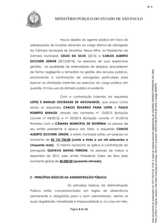 Página 6 de 15
MINISTÉRIO PÚBLICO DO ESTADO DE SÃO PAULO
Houve desídia do agente público em face da
sobreposição de funções atinentes ao cargo efetivo de advogado
da Câmara Municipal de Severínia. Nessa trilha, os Presidentes da
Câmara Municipal, CELSO DA SILVA (2012) e CARLOS ALBERTO
SICCHIERI JÚNIOR (2013/2014), no exercício de suas respectivas
gestões, na qualidade de ordenadores de despesa, procederam
de forma negligente e temerária na gestão dos recursos públicos,
promovendo a contratação de advogados particulares para
exercer as atividades inerentes ao exercício do cargo público em
questão. O mau uso do dinheiro público é evidente.
Com a contratação indevida da requerida
LOPES E BARALDI SOCIEDADE DE ADVOGADOS, que possui como
sócios os requeridos CARLOS EDUARDO PAMA LOPES e PAULO
ROBERTO BARALDI, através dos contratos nº 10/2013 (licitação
convite nº 04/2013) e nº 05/2014 (licitação convite nº 01/2014)
firmados com a CÂMARA MUNICIPAL DE SEVERÍNIA na pessoa de
seu então presidente à época dos fatos, o requerido CARLOS
ALBERTO SICCHIERI JÚNIOR, o erário municipal sofreu um prejuízo no
montante de R$ 131.750,00 (cento e trinta e um mil setecentos e
cinquenta reais). O mesmo raciocínio se aplica à contratação do
advogado GUSTAVO MATIAS PERRONI, no período de março a
dezembro de 2012, pelo então Presidente Celso da Silva pelo
montante global de 40.000,00 (quarenta mil reais).
2 - PRINCÍPIOS BÁSICOS DA ADMINISTRAÇÃO PÚBLICA:
Os princípios básicos da Administração
Pública estão consubstanciados em regras de observância
permanente e obrigatória para o bom administrador, dentre as
quais: legalidade, moralidade e impessoalidade e, no caso em tela,
Paraconferirooriginal,acesseositehttps://esaj.tjsp.jus.br/esaj,informeoprocesso1004315-96.2015.8.26.0400ecódigo564DFB.
Estedocumentofoiprotocoladoem10/11/2015às13:54,écópiadooriginalassinadodigitalmenteporVALERIAANDREAFERREIRADELIMA.
fls. 6
 