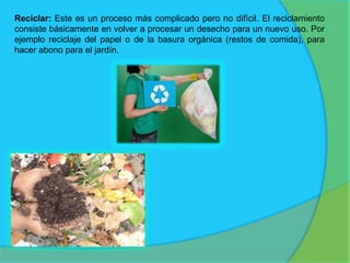 Reciclar: Este es un proceso más complicado pero no difícil. El reciclamiento
consiste básicamente en volver a procesar un desecho para un nuevo uso. Por
ejemplo reciclaje del papel o de la basura orgánica (restos de comida), para
hacer abono para el jardín.
 