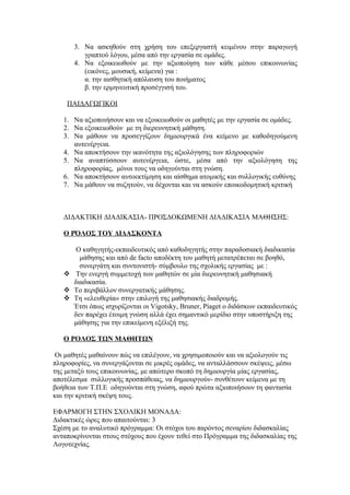 3. Να ασκηθούν στη χρήση του επεξεργαστή κειμένου στην παραγωγή
         γραπτού λόγου, μέσα από την εργασία σε ομάδες.
      4. Να εξοικειωθούν με την αξιοποίηση των κάθε μέσου επικοινωνίας
         (εικόνες, μουσική, κείμενα) για :
         α. την αισθητική απόλαυση του ποιήματος
         β. την ερμηνευτική προσέγγισή του.

    ΠΑΙΔΑΓΩΓΙΚΟΙ

   1. Να αξιοποιήσουν και να εξοικειωθούν οι μαθητές με την εργασία σε ομάδες.
   2. Να εξοικειωθούν με τη διερευνητική μάθηση.
   3. Να μάθουν να προσεγγίζουν δημιουργικά ένα κείμενο με καθοδηγούμενη
      αυτενέργεια.
   4. Να αποκτήσουν την ικανότητα της αξιολόγησης των πληροφοριών
   5. Να αναπτύσσουν αυτενέργεια, ώστε, μέσα από την αξιολόγηση της
      πληροφορίας, μόνοι τους να οδηγούνται στη γνώση.
   6. Να αποκτήσουν αυτοεκτίμηση και αίσθημα ατομικής και συλλογικής ευθύνης
   7. Να μάθουν να συζητούν, να δέχονται και να ασκούν εποικοδομητική κριτική



   ΔΙΔΑΚΤΙΚΗ ΔΙΑΔΙΚΑΣΙΑ- ΠΡΟΣΔΟΚΩΜΕΝΗ ΔΙΑΔΙΚΑΣΙΑ ΜΑΘΗΣΗΣ:

   Ο ΡΌΛΟΣ ΤΟΥ ΔΙΔΑΣΚΟΝΤΑ

      Ο καθηγητής-εκπαιδευτικός από καθοδηγητής στην παραδοσιακή διαδικασία
       μάθησης και από de facto αποδέκτη του μαθητή μετατρέπεται σε βοηθό,
       συνεργάτη και συντονιστή- σύμβουλο της σχολικής εργασίας με :
    Την ενεργή συμμετοχή των μαθητών σε μία διερευνητική μαθησιακή
     διαδικασία.
    Το περιβάλλον συνεργατικής μάθησης.
    Τη «ελευθερία» στην επιλογή της μαθησιακής διαδρομής.
     Έτσι όπως ισχυρίζονται οι Vigotsky, Bruner, Piaget ο διδάσκων εκπαιδευτικός
     δεν παρέχει έτοιμη γνώση αλλά έχει σημαντικό μερίδιο στην υποστήριξη της
     μάθησης για την επικείμενη εξέλιξή της.

   Ο ΡΟΛΟΣ ΤΩΝ ΜΑΘΗΤΩΝ

 Οι μαθητές μαθαίνουν πώς να επιλέγουν, να χρησιμοποιούν και να αξιολογούν τις
πληροφορίες, να συνεργάζονται σε μικρές ομάδες, να ανταλλάσσουν σκέψεις, μέσω
της μεταξύ τους επικοινωνίας, με απώτερο σκοπό τη δημιουργία μίας εργασίας,
αποτέλεσμα συλλογικής προσπάθειας, να δημιουργούν- συνθέτουν κείμενα με τη
βοήθεια των Τ.Π.Ε οδηγούνται στη γνώση, αφού πρώτα αξιοποιήσουν τη φαντασία
και την κριτική σκέψη τους.

ΕΦΑΡΜΟΓΗ ΣΤΗΝ ΣΧΟΛΙΚΗ ΜΟΝΑΔΑ:
Διδακτικές ώρες που απαιτούνται: 3
Σχέση με το αναλυτικό πρόγραμμα: Οι στόχοι του παρόντος σεναρίου διδασκαλίας
ανταποκρίνονται στους στόχους που έχουν τεθεί στο Πρόγραμμα της διδασκαλίας της
Λογοτεχνίας.
 