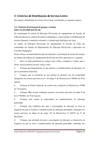 3- Critérios de Distribuição de Serviço Letivo
Em relação à distribuição do serviço letivo foram considerados os seguintes aspetos:

3.1- Critérios de formação de grupos / turmas
EDUCAÇÃO PRÉ-ESCOLAR
Na constituição de turmas da Educação Pré-escolar do Agrupamento de Escolas de
Cuba prevalecem os critérios de natureza pedagógica, a eficaz gestão e rentabilização de
recursos humanos e materiais existentes e o respeito pela legislação em vigor.
As turmas da Educação Pré-escolar do Agrupamento de Escolas de Cuba são
constituídas em reunião de Departamento da Educação Pré-Escolar e aprovadas em
Conselho Pedagógico.
Nestes termos, na matrícula/renovação de matrícula e constituição de turmas de crianças
em Jardins-de-infância do Agrupamento de Escolas de Cuba, determina-se o seguinte:
1.

Deve ser dada preferência às crianças mais velhas, contando-se a idade, para o

efeito, sucessivamente em anos, meses e dias;
2.

Crianças que frequentaram, no ano anterior, o estabelecimento de educação, em

que se pretendem matricular;
3.

Crianças que se encontrem no ano anterior ao primeiro ano da escolaridade

obrigatória, nos termos previstos no nº 1 do artigo 3º do Decreto-Lei nº 286/89, de 29 de
Agosto;
4.

Crianças de Ensino Especial, de acordo com o disposto no Decreto-Lei 3/2008

de 7 de Janeiro;
5.

Crianças filhas de pais estudantes menores, nos termos previstos no artigo 4º da

Lei nº 90/2001, de 20 de Agosto;
6.

Crianças com irmãos já matriculados no estabelecimento de educação

pretendido;
7.

Crianças cuja residência dos pais e encarregados de educação se situe na

freguesia em que se localiza o estabelecimento de educação pretendido, ordenadas nos
termos previstos na alínea b) do artigo 24º do Decreto-Lei nº 542/79, de 31 de
Dezembro;
8.

Crianças cuja atividade dos pais e encarregados de educação se desenvolva na

freguesia em que se situa o estabelecimento de educação pretendido, ordenadas nos

Projeto Educativo 2009/2013- Agrupamento de Escolas de Cuba

Página 13

 