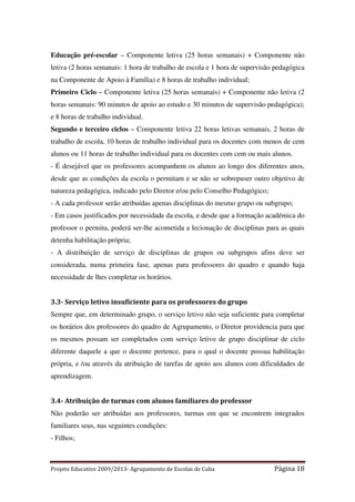 Educação pré-escolar – Componente letiva (25 horas semanais) + Componente não
letiva (2 horas semanais: 1 hora de trabalho de escola e 1 hora de supervisão pedagógica
na Componente de Apoio à Família) e 8 horas de trabalho individual;
Primeiro Ciclo – Componente letiva (25 horas semanais) + Componente não letiva (2
horas semanais: 90 minutos de apoio ao estudo e 30 minutos de supervisão pedagógica);
e 8 horas de trabalho individual.
Segundo e terceiro ciclos – Componente letiva 22 horas letivas semanais, 2 horas de
trabalho de escola, 10 horas de trabalho individual para os docentes com menos de cem
alunos ou 11 horas de trabalho individual para os docentes com cem ou mais alunos.
- É desejável que os professores acompanhem os alunos ao longo dos diferentes anos,
desde que as condições da escola o permitam e se não se sobrepuser outro objetivo de
natureza pedagógica, indicado pelo Diretor e/ou pelo Conselho Pedagógico;
- A cada professor serão atribuídas apenas disciplinas do mesmo grupo ou subgrupo;
- Em casos justificados por necessidade da escola, e desde que a formação académica do
professor o permita, poderá ser-lhe acometida a lecionação de disciplinas para as quais
detenha habilitação própria;
- A distribuição de serviço de disciplinas de grupos ou subgrupos afins deve ser
considerada, numa primeira fase, apenas para professores do quadro e quando haja
necessidade de lhes completar os horários.

3.3- Serviço letivo insuficiente para os professores do grupo
Sempre que, em determinado grupo, o serviço letivo não seja suficiente para completar
os horários dos professores do quadro de Agrupamento, o Diretor providencia para que
os mesmos possam ser completados com serviço letivo de grupo disciplinar de ciclo
diferente daquele a que o docente pertence, para o qual o docente possua habilitação
própria, e /ou através da atribuição de tarefas de apoio aos alunos com dificuldades de
aprendizagem.

3.4- Atribuição de turmas com alunos familiares do professor
Não poderão ser atribuídas aos professores, turmas em que se encontrem integrados
familiares seus, nas seguintes condições:
- Filhos;

Projeto Educativo 2009/2013- Agrupamento de Escolas de Cuba

Página 18

 