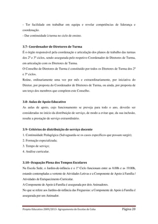 - Ter facilidade em trabalhar em equipa e revelar competências de liderança e
coordenação.
- Dar continuidade à turma no ciclo de ensino.

3.7- Coordenador de Diretores de Turma
É o órgão responsável pela coordenação e articulação dos planos de trabalho das turmas
dos 2º e 3º ciclos, sendo assegurada pelo respetivo Coordenador de Diretores de Turma,
em articulação com os Diretores de Turma.
O Conselho de Diretores de Turma é constituído por todos os Diretores de Turma dos 2º
e 3º ciclos.
Reúne, ordinariamente uma vez por mês e extraordinariamente, por iniciativa do
Diretor, por proposta do Coordenador de Diretores de Turma, ou ainda, por proposta de
um terço dos membros que compõem este Conselho.

3.8- Aulas de Apoio Educativo
As aulas de apoio, cujo funcionamento se preveja para todo o ano, deverão ser
consideradas no início da distribuição de serviço, de modo a evitar que, da sua inclusão,
resulte a prestação de serviço extraordinário.

3.9- Critérios de distribuição de serviço docente
1. Continuidade Pedagógica (Salvaguarda-se os casos específicos que possam surgir);
2. Formação especializada;
3. Tempo de serviço;
4. Análise curricular.

3.10- Ocupação Plena dos Tempos Escolares
Na Escola Sede, o Jardim-de-infância e o 1º Ciclo funcionam entre as 8.00h e as 19:00h,
estando contempladas a vertente de Atividades Letivas e a Componente de Apoio à Família /
Atividades de Enriquecimento Curricular.
A Componente de Apoio à Família é assegurada por dois Animadores.
No que se refere aos Jardins-de-infância das Freguesias: a Componente de Apoio à Família é
assegurada por um Animador.

Projeto Educativo 2009/2013- Agrupamento de Escolas de Cuba

Página 20

 