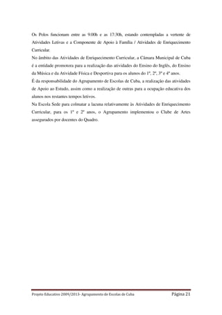 Os Polos funcionam entre as 9.00h e as 17:30h, estando contempladas a vertente de
Atividades Letivas e a Componente de Apoio à Família / Atividades de Enriquecimento
Curricular.
No âmbito das Atividades de Enriquecimento Curricular, a Câmara Municipal de Cuba
é a entidade promotora para a realização das atividades do Ensino do Inglês, do Ensino
da Música e da Atividade Física e Desportiva para os alunos do 1º, 2º, 3º e 4º anos.
É da responsabilidade do Agrupamento de Escolas de Cuba, a realização das atividades
de Apoio ao Estudo, assim como a realização de outras para a ocupação educativa dos
alunos nos restantes tempos letivos.
Na Escola Sede para colmatar a lacuna relativamente às Atividades de Enriquecimento
Curricular, para os 1º e 2º anos, o Agrupamento implementou o Clube de Artes
assegurados por docentes do Quadro.

Projeto Educativo 2009/2013- Agrupamento de Escolas de Cuba

Página 21

 
