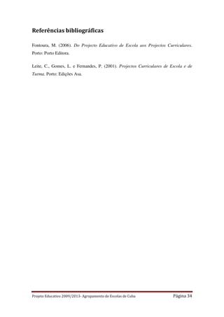 Referências bibliográficas
Fontoura, M. (2006). Do Projecto Educativo de Escola aos Projectos Curriculares.
Porto: Porto Editora.
Leite, C., Gomes, L. e Fernandes, P. (2001). Projectos Curriculares de Escola e de
Turma. Porto: Edições Asa.

Projeto Educativo 2009/2013- Agrupamento de Escolas de Cuba

Página 34

 