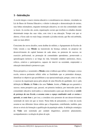 1 - Introdução
A escola integra o macro sistema educativo e consubstancia nos cânones, veiculados na
Lei de Bases do Sistema Educativo, o direito à educação e democratização do ensino,
suas linhas orientadoras, enquanto instituição educativa, no seio das comunidades onde
se insere. As escolas são, assim, organizações sociais que recebem os cidadãos durante
determinado tempo das suas vidas, com vista à sua educação. Tempo este que se
alterou, e ficou cada vez mais longo, tornando a já árdua missão, que lhe está atribuída,
cada vez mais difícil.
Consciente dos novos desafios, neste dealbar de milénio, o Agrupamento de Escolas de
Cuba veicula a sua Missão na transmissão da herança cultural, no propiciar do
desenvolvimento do capital humano de cada aluno, no potenciar do sucesso, no
exercício profissional, na promoção de comunidades aprendentes, promovendo a
aprendizagem inclusiva e ao longo da vida, formando cidadãos autónomos, éticos,
críticos, criativos e participativos, capazes de intervir na sociedade, empreender a
educação intercultural e promover a paz.
Nesta perspetiva, e assumindo a Missão como evidência que define e distingue a nossa
escola, torna-se pertinente refletir sobre as finalidades que se pretendem alcançar,
identificar os objetivos que possibilitem a sua operacionalização, porque, como se sabe,
o sucesso da organização passa pela adoção de uma filosofia de qualidade, isto é, pela
definição da Missão, da Visão e dos seus Valores. Assim, a Visão que nos garantirá o
sucesso, numa prospetiva que, passará, em primeira instância, por interceder junto da
comunidade educativa motivando-a e entusiasmando-a para que desenvolva o sentido
de pertença da sua Escola, a assuma como o espaço catalisador onde se ensina e
aprende, se sente bem e, por isso, a considera eixo promotor de um desenvolvimento
sustentado do meio em que se insere. Nesta linha de pensamento, a visão de escola
assume-se nas diferentes faixas etárias que a frequentam, contribuindo, também, para
elevar os níveis de formação e qualificação da população adulta. A definição estratégica
da

Visão

será

sustentada

por

cuidado

diagnóstico,

posterior

planeamento,

acompanhamento e avaliação do plano de ação.

Projeto Educativo 2009/2013- Agrupamento de Escolas de Cuba

Página 4

 