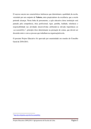 O sucesso ancora nas características intrínsecas que determinam a qualidade da escola,
veiculado por um conjunto de Valores, entes propiciadores da excelência, que a escola
pretende alcançar. Nesta linha de pensamento, a ação educativa desta instituição será
pautada pela competência, ética profissional, rigor, partilha, lealdade, tolerância e
responsabilidade nas atividades desenvolvidas atribuindo-se elevada importância ao
«accountability»1, princípio ético determinante na prestação de contas, que deverá ser
discutido entre e com as pessoas que trabalham na organização/escola.
O presente Projeto Educativo foi aprovado por unanimidade em reunião do Conselho
Geral de 25/01/2011.

1

http://pt.wikipedia.org/wiki/Accountability

Projeto Educativo 2009/2013- Agrupamento de Escolas de Cuba

Página 5

 