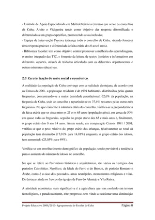- Unidade de Apoio Especializada em Multideficiência (recurso que serve os concelhos
de Cuba, Alvito e Vidigueira tendo como objetivo dar resposta diversificada e
diferenciada a um grupo especifico, promovendo a sua inclusão;
- Equipa de Intervenção Precoce (abrange todo o concelho de Cuba, visando fornecer
uma resposta precoce e diferenciada à faixa etária dos 0 aos 6 anos).
- Biblioteca Escolar: tem como objetivo central promover a melhoria das aprendizagens,
o ensino integrado das TIC, o fomento da leitura de textos literários e informativos em
diferentes suportes, através de trabalho articulado com os diferentes departamentos e
outras estruturas educativas.

2.3. Caraterização do meio social e económico
A realidade da população de Cuba converge com a realidade alentejana, de acordo com
os Censos de 2001, a população residente é de 4994 habitantes, distribuídos pelas quatro
freguesias, concentrando-se a maior densidade populacional, 62,6% da população, na
freguesia de Cuba, sede de concelho e repartindo-se os 37,4% restantes pelas outras três
freguesias. No que concerne à estrutura etária do concelho, verifica-se a preponderância
da faixa etária que se situa entre os 25 e os 65 anos (população ativa), em cerca de 50%
em quase todas as freguesias, seguido do grupo etário dos 65 e mais anos e, finalmente,
o grupo etário dos 0 aos 14 anos. Assim sendo, em comparação Censos 1991 / 2001,
verifica-se que o peso relativo do grupo etário das crianças, relativamente ao total da
população tem diminuído (17,01% para 14,01%) enquanto, o grupo etário dos idosos,
tem aumentado (25,05% para 49%).
Verifica-se um envelhecimento demográfico da população, sendo previsível a tendência
para o aumento do número de idosos no concelho.
No que se refere ao Património histórico e arquitetónico, são vários os vestígios dos
períodos Calcolítico, Neolítico, da Idade do Ferro e do Bronze, do período Romano e
Árabe, como é o caso dos povoados, antas necrópoles, monumentos religiosos e vilas.
De destacar ainda os frescos das igrejas de Faro do Alentejo e Vila Ruiva.
A atividade económica mais significativa é a agricultura que tem evoluído em termos
tecnológicos, e paradoxalmente, este progresso, tem vindo a ocasionar uma diminuição

Projeto Educativo 2009/2013- Agrupamento de Escolas de Cuba

Página 8

 
