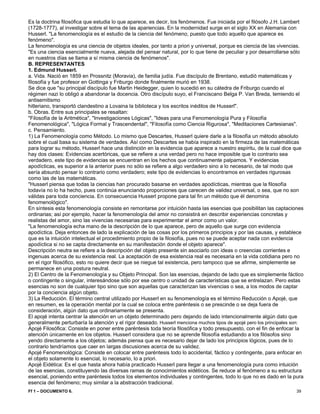 Ff 1 – DOCUMENTO 6. 39 
Es la doctrina filosófica que estudia lo que aparece, es decir, los fenómenos. Fue iniciada por el filósofo J.H. Lambert (1728-1777), al investigar sobre el tema de las apariencias. En la modernidad surge en el siglo XX en Alemania con Husserl. "La fenomenología es el estudio de la ciencia del fenómeno, puesto que todo aquello que aparece es fenómeno". 
La fenomenología es una ciencia de objetos ideales, por tanto a priori y universal, porque es ciencia de las vivencias. "Es una ciencia esencialmente nueva, alejada del pensar natural, por lo que tiene de peculiar y por desarrollarse sólo en nuestros días se llama a sí misma ciencia de fenómenos". 
B. REPRESENTANTES 
1. Edmund Husserl. 
a. Vida. Nació en 1859 en Prossnitz (Moravia), de familia judía. Fue discípulo de Brentano, estudió matemáticas y filosofía y fue profesor en Gottinga y Friburgo donde finalmente murió en 1938. 
Se dice que "su principal discípulo fue Martin Heidegger, quien lo sucedió en su cátedra de Friburgo cuando el régimen nazi lo obligó a abandonar la docencia. Otro discípulo suyo, el Franciscano Belga P. Van Breda, temiendo el antisemitismo 
hitleriano, transportó clandestino a Lovaina la biblioteca y los escritos inéditos de Husserl". 
b. Obras. Entre sus principales se resaltan: 
"Filosofía de la Aritmética", "Investigaciones Lógicas", "Ideas para una Fenomenología Pura y Filosofía Fenomenológica", "Lógica Formal y Trascendental", "Filosofía como Ciencia Rigurosa", "Meditaciones Cartesianas". 
c. Pensamiento. 
1) La Fenomenología como Método. Lo mismo que Descartes, Husserl quiere darle a la filosofía un método absoluto sobre el cual basa su sistema de verdades. Así como Descartes se había inspirado en la firmeza de las matemáticas para lograr su método, Husserl hace una distinción en la evidencia que aparece a nuestro espíritu, de la cual dice que hay dos clases: Evidencias acertóricas, que se refiere a una verdad pero no hace imposible que lo contrario sea verdadero, este tipo de evidencias se encuentran en los hechos que continuamente palpamos. Y evidencias apodícticas, es superior a la anterior pues no sólo se refiere a algo verdadero sino a lo necesario, de tal modo que sería absurdo pensar lo contrario como verdadero; este tipo de evidencias lo encontramos en verdades rigurosas como las de las matemáticas. 
"Husserl piensa que todas la ciencias han procurado basarse en verdades apodícticas, mientras que la filosofía todavía no lo ha hecho, pues continúa enunciando proporciones que carecen de validez universal, o sea, que no son válidas para toda conciencia. En consecuencia Husserl propone para tal fin un método que él denomina fenomenológico". 
En síntesis esta fenomenología consiste en remontarse por intuición hasta las esencias que posibilitan las captaciones ordinarias; así por ejemplo, hacer la fenomenología del amor no consistirá en describir experiencias concretas y realistas del amor, sino las vivencias necesarias para experimentar el amor como un valor. 
"La fenomenología echa mano de la descripción de lo que aparece, pero de aquello que surge con evidencia apodíctica. Deja entonces de lado la explicación de las cosas por los primeros principios y por las causas, y establece que es la intuición intelectual el procedimiento propio de la filosofía, pues no se puede aceptar nada con evidencia apodíctica si no se capta directamente en su manifestación donde el objeto aparece". 
Descripción neutra se refiere a la descripción del objeto presente sin asociarlo con ideas o creencias corrientes e ingenuas acerca de su existencia real. La aceptación de esa existencia real es necesaria en la vida cotidiana pero no en el rigor filosófico, esto no quiere decir que se niegue tal existencia, pero tampoco que se afirme, simplemente se permanece en una postura neutral. 
2) El Centro de la Fenomenología y su Objeto Principal. Son las esencias, dejando de lado que es simplemente fáctico o contingente o singular, interesándose sólo por ese centro o unidad de características que se entrelazan. Pero estas esencias no son de cualquier tipo sino que son aquellas que caracterizan las vivencias o sea, a los modos de captar por la conciencia algún objeto. 
3) La Reducción. El término central utilizado por Husserl en su fenomenología es el término Reducción o Apojé, que en resumen, es la operación mental por la cual se coloca entre paréntesis o se prescinde o se deja fuera de consideración, algún dato que ordinariamente se presenta. 
El apojé intenta centrar la atención en un objeto determinado pero dejando de lado intencionalmente algún dato que generalmente perturbaría la atención y el rigor deseado. Husserl menciona muchos tipos de apojé pero los principales son: 
Apojé Filosófica: Consiste en poner entre paréntesis toda teoría filosófica y todo presupuesto, con el fin de enfocar la atención únicamente en los objetos. Husserl considera que no se aprende filosofía estudiando a los filósofos sino yendo directamente a los objetos; además piensa que es necesario dejar de lado los principios lógicos, pues de lo contrario tendríamos que caer en largas discusiones acerca de su validez. 
Apojé Fenomenológica: Consiste en colocar entre paréntesis todo lo accidental, fáctico y contingente, para enfocar en el objeto solamente lo esencial, lo necesario, lo a priori. 
Apojé Eidética: Es el que hasta ahora había practicado Husserl para llegar a una fenomenología pura como intuición de las esencias, constituyendo las diversas ramas de conocimientos eidéticos. Se reduce al fenómeno a su estructura esencial, poniendo entre paréntesis todos los elementos individuales y contingentes, todo lo que no es dado en la pura esencia del fenómeno; muy similar a la abstracción tradicional.  