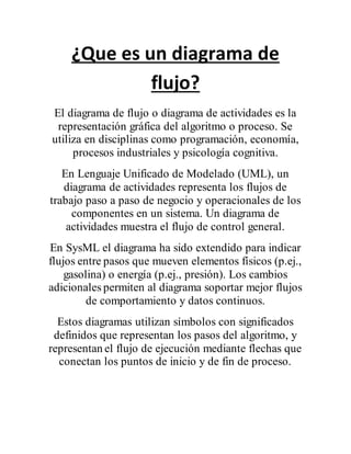 ¿Que es un diagrama de
flujo?
El diagrama de flujo o diagrama de actividades es la
representación gráfica del algoritmo o proceso. Se
utiliza en disciplinas como programación, economía,
procesos industriales y psicología cognitiva.
En Lenguaje Unificado de Modelado (UML), un
diagrama de actividades representa los flujos de
trabajo paso a paso de negocio y operacionales de los
componentes en un sistema. Un diagrama de
actividades muestra el flujo de control general.
En SysML el diagrama ha sido extendido para indicar
flujos entre pasos que mueven elementos físicos (p.ej.,
gasolina) o energía (p.ej., presión). Los cambios
adicionales permiten al diagrama soportar mejor flujos
de comportamiento y datos continuos.
Estos diagramas utilizan símbolos con significados
definidos que representan los pasos del algoritmo, y
representan el flujo de ejecución mediante flechas que
conectan los puntos de inicio y de fin de proceso.