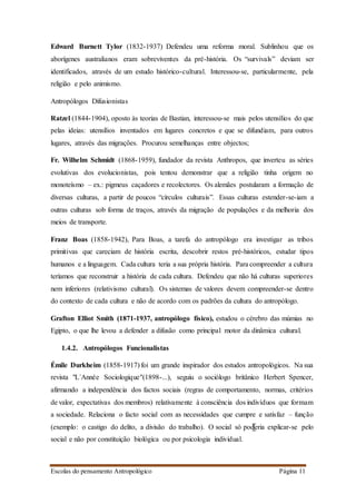 Escolas do pensamento Antropológico Página 11
Edward Burnett Tylor (1832-1937) Defendeu uma reforma moral. Sublinhou que os
aborígenes australianos eram sobreviventes da pré-história. Os “survivals” deviam ser
identificados, através de um estudo histórico-cultural. Interessou-se, particularmente, pela
religião e pelo animismo.
Antropólogos Difusionistas
Ratzel (1844-1904), oposto às teorias de Bastian, interessou-se mais pelos utensílios do que
pelas ideias: utensílios inventados em lugares concretos e que se difundiam, para outros
lugares, através das migrações. Procurou semelhanças entre objectos;
Fr. Wilhelm Schmidt (1868-1959), fundador da revista Anthropos, que inverteu as séries
evolutivas dos evolucionistas, pois tentou demonstrar que a religião tinha origem no
monoteísmo – ex.: pigmeus caçadores e recolectores. Os alemães postularam a formação de
diversas culturas, a partir de poucos “círculos culturais”. Essas culturas estender-se-iam a
outras culturas sob forma de traços, através da migração de populações e da melhoria dos
meios de transporte.
Franz Boas (1858-1942), Para Boas, a tarefa do antropólogo era investigar as tribos
primitivas que careciam de história escrita, descobrir restos pré-históricos, estudar tipos
humanos e a linguagem. Cada cultura teria a sua própria história. Para compreender a cultura
teríamos que reconstruir a história de cada cultura. Defendeu que não há culturas superiores
nem inferiores (relativismo cultural). Os sistemas de valores devem compreender-se dentro
do contexto de cada cultura e não de acordo com os padrões da cultura do antropólogo.
Grafton Elliot Smith (1871-1937, antropólogo físico), estudou o cérebro das múmias no
Egipto, o que lhe levou a defender a difusão como principal motor da dinâmica cultural.
1.4.2. Antropólogos Funcionalistas
Émile Durkheim (1858-1917) foi um grande inspirador dos estudos antropológicos. Na sua
revista "L´Année Sociologique"(1898-...), seguiu o sociólogo britânico Herbert Spencer,
afirmando a independência dos factos sociais (regras de comportamento, normas, critérios
de valor, expectativas dos membros) relativamente à consciência dos indivíduos que formam
a sociedade. Relaciona o facto social com as necessidades que cumpre e satisfaz – função
(exemplo: o castigo do delito, a divisão do trabalho). O social só poderia explicar-se pelo
social e não por constituição biológica ou por psicologia individual.
 