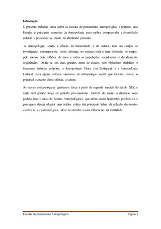 Escolas do pensamento Antropológico Página 1
Introdução
O presente trabalho versa sobre as escolas de pensamento antropologico e portanto visa
Estudar as principais correntes da Antropologia para melhor compreender a diversidade
cultural e posicionar-se diante da alteridade presente.
A Antropologia, sendo a ciência da humanidade e da cultura, tem um campo de
investigação extremamente vasto: abrange, no espaço, toda a terra habitada; no tempo,
pelo menos dois milhões de anos e todas as populações socialmente e devidamente
organizadas. Divide-se em duas grandes áreas de estudo, com objectivos definidos e
interesses teóricos próprios: a Antropologia Física (ou Biológica) e a Antropologia
Cultural, para alguns autores, sinónimo de antropologia social, que focaliza, talvez, o
principal conceito desta ciência, a cultura.
As teorias antropológicas ganharam força a partir da segunda metade do século XIX, e
ainda têm grande força no período pós-moderno. Através do ensino a distância você
poderá fazer o curso de Teorias Antropológicas, que abrirá novos horizontes profissionais
para quem deseja adquirir uma análise crítica das principais linhas de reflexão das teorias
científicas e epistemológica, além de abordar a suas influências na atualidade.
 