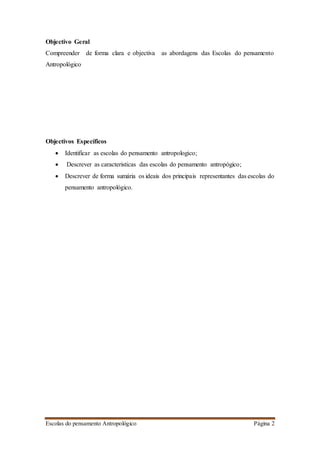 Escolas do pensamento Antropológico Página 2
Objectivo Geral
Compreender de forma clara e objectiva as abordagens das Escolas do pensamento
Antropológico
Objectivos Específicos
 Identificar as escolas do pensamento antropologico;
 Descrever as caracteristicas das escolas do pensamento antropógico;
 Descrever de forma sumária os ideais dos principais representantes das escolas do
pensamento antropológico.
 