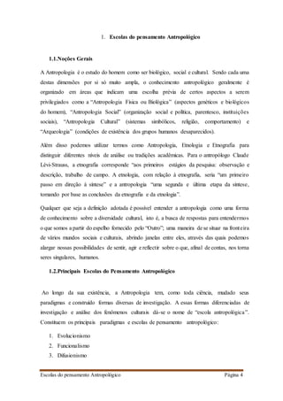 Escolas do pensamento Antropológico Página 4
1. Escolas do pensamento Antropológico
1.1.Noções Gerais
A Antropologia é o estudo do homem como ser biológico, social e cultural. Sendo cada uma
destas dimensões por si só muito ampla, o conhecimento antropológico geralmente é
organizado em áreas que indicam uma escolha prévia de certos aspectos a serem
privilegiados como a “Antropologia Física ou Biológica” (aspectos genéticos e biológicos
do homem), “Antropologia Social” (organização social e política, parentesco, instituições
sociais), “Antropologia Cultural” (sistemas simbólicos, religião, comportamento) e
“Arqueologia” (condições de existência dos grupos humanos desaparecidos).
Além disso podemos utilizar termos como Antropologia, Etnologia e Etnografia para
distinguir diferentes níveis de análise ou tradições acadêmicas. Para o antropólogo Claude
Lévi-Strauss, a etnografia corresponde “aos primeiros estágios da pesquisa: observação e
descrição, trabalho de campo. A etnologia, com relação à etnografia, seria “um primeiro
passo em direção à síntese” e a antropologia “uma segunda e última etapa da síntese,
tomando por base as conclusões da etnografia e da etnologia”.
Qualquer que seja a definição adotada é possível entender a antropologia como uma forma
de conhecimento sobre a diversidade cultural, isto é, a busca de respostas para entendermos
o que somos a partir do espelho fornecido pelo “Outro”; uma maneira de se situar na fronteira
de vários mundos sociais e culturais, abrindo janelas entre eles, através das quais podemos
alargar nossas possibilidades de sentir, agir e reflectir sobre o que, afinal de contas, nos torna
seres singulares, humanos.
1.2.Principais Escolas do Pensamento Antropológico
Ao longo da sua existência, a Antropologia tem, como toda ciência, mudado seus
paradigmas e construído formas diversas de investigação. A essas formas diferenciadas de
investigação e análise dos fenômenos culturais dá-se o nome de “escola antropológica”.
Constituem os principais paradigmas e escolas de pensamento antropológico:
1. Evolucionismo
2. Funcionalismo
3. Difusionismo
 