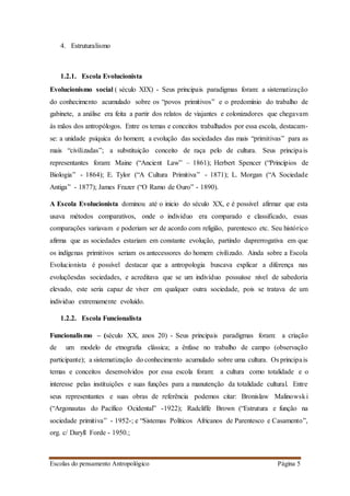 Escolas do pensamento Antropológico Página 5
4. Estruturalismo
1.2.1. Escola Evolucionista
Evolucionismo social ( século XIX) - Seus principais paradigmas foram: a sistematização
do conhecimento acumulado sobre os “povos primitivos” e o predomínio do trabalho de
gabinete, a análise era feita a partir dos relatos de viajantes e colonizadores que chegavam
às mãos dos antropólogos. Entre os temas e conceitos trabalhados por essa escola, destacam-
se: a unidade psíquica do homem; a evolução das sociedades das mais “primitivas” para as
mais “civilizadas”; a substituição conceito de raça pelo de cultura. Seus principais
representantes foram: Maine (“Ancient Law” – 1861); Herbert Spencer (“Princípios de
Biologia” - 1864); E. Tylor (“A Cultura Primitiva” - 1871); L. Morgan (“A Sociedade
Antiga” - 1877); James Frazer (“O Ramo de Ouro” - 1890).
A Escola Evolucionista dominou até o inicio do século XX, e é possível afirmar que esta
usava métodos comparativos, onde o individuo era comparado e classificado, essas
comparações variavam e poderiam ser de acordo com religião, parentesco etc. Seu histórico
afirma que as sociedades estariam em constante evolução, partindo daprerrogativa em que
os indígenas primitivos seriam os antecessores do homem civilizado. Ainda sobre a Escola
Evolucionista é possível destacar que a antropologia buscava explicar a diferença nas
evoluçõesdas sociedades, e acreditava que se um indivíduo possuísse nível de sabedoria
elevado, este seria capaz de viver em qualquer outra sociedade, pois se tratava de um
individuo extremamente evoluído.
1.2.2. Escola Funcionalista
Funcionalismo – (século XX, anos 20) - Seus principais paradigmas foram: a criação
de um modelo de etnografia clássica; a ênfase no trabalho de campo (observação
participante); a sistematização do conhecimento acumulado sobre uma cultura. Os principais
temas e conceitos desenvolvidos por essa escola foram: a cultura como totalidade e o
interesse pelas instituições e suas funções para a manutenção da totalidade cultural. Entre
seus representantes e suas obras de referência podemos citar: Bronislaw Malinowski
(“Argonautas do Pacífico Ocidental” -1922); Radcliffe Brown (“Estrutura e função na
sociedade primitiva” - 1952-; e “Sistemas Políticos Africanos de Parentesco e Casamento”,
org. c/ Daryll Forde - 1950.;
 