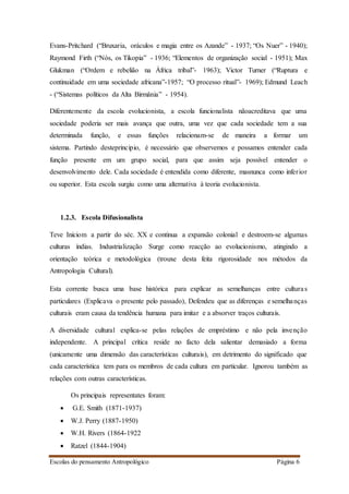 Escolas do pensamento Antropológico Página 6
Evans-Pritchard (“Bruxaria, oráculos e magia entre os Azande” - 1937; “Os Nuer” - 1940);
Raymond Firth (“Nós, os Tikopia” - 1936; “Elementos de organização social - 1951); Max
Glukman (“Ordem e rebelião na África tribal”- 1963); Victor Turner (“Ruptura e
continuidade em uma sociedade africana”-1957; “O processo ritual”- 1969); Edmund Leach
- (“Sistemas políticos da Alta Birmânia” - 1954).
Diferentemente da escola evolucionista, a escola funcionalista nãoacreditava que uma
sociedade poderia ser mais avança que outra, uma vez que cada sociedade tem a sua
determinada função, e essas funções relacionam-se de maneira a formar um
sistema. Partindo desteprincipio, é necessário que observemos e possamos entender cada
função presente em um grupo social, para que assim seja possível entender o
desenvolvimento dele. Cada sociedade é entendida como diferente, masnunca como inferior
ou superior. Esta escola surgiu como uma alternativa à teoria evolucionista.
1.2.3. Escola Difusionalista
Teve Iníciom a partir do séc. XX e continua a expansão colonial e destroem-se algumas
culturas índias. Industrialização Surge como reacção ao evolucionismo, atingindo a
orientação teórica e metodológica (trouxe desta feita rigorosidade nos métodos da
Antropologia Cultural).
Esta corrente busca uma base histórica para explicar as semelhanças entre culturas
particulares (Explicava o presente pelo passado), Defendeu que as diferenças e semelhanças
culturais eram causa da tendência humana para imitar e a absorver traços culturais.
A diversidade cultural explica-se pelas relações de empréstimo e não pela invenção
independente. A principal crítica reside no facto dela salientar demasiado a forma
(unicamente uma dimensão das características culturais), em detrimento do significado que
cada característica tem para os membros de cada cultura em particular. Ignorou também as
relações com outras características.
Os principais representates foram:
 G.E. Smith (1871-1937)
 W.J. Perry (1887-1950)
 W.H. Rivers (1864-1922
 Ratzel (1844-1904)
 