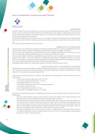 Anexo 3: Documentación a entregar tras el parto (3ª Revisión)




                                                                                                                                                        ALIMENTACIÓN
                                                              La leche materna es el único alimento que cubre todas las necesidades de alimentación en los primeros 6
                                                              meses de vida. La lactancia materna exclusiva es la alimentación más segura y mejor para el recién nacido.
                                                              En los niños/as alimentados con lactancia materna los chupetes y los biberones deben evitarse, al menos
                                                              durante las primeras semanas de vida.
                                                              Tanto la leche artiﬁcial como la materna o el zumo, contienen azúcares que interaccionan con las bacterias
                                                              que hay en su boca formando ácidos que atacan el esmalte y pueden provocar caries en sus primeros dien-
                                                              tes.
                                                              NO mojes nunca el chupete en miel o en azúcar.

                                                                                                                                      HIGIENE ORAL DEL RECIÉN NACIDO
Guía a la Salud Bucodental en Atención Primaria de Asturias




                                                              Cuando nazca, aún antes de que aparezcan los primeros dientes, debes de empezar a limpiarle la boca. Des-
                                                              pués de comer utiliza una gasa humedecida para limpiarle las encías, las mejillas y la lengua.
                                                              Ten en cuenta que los gérmenes que puedas tener en tu boca llegan fácilmente a la de tu bebé, por lo que
                                                              es muy importante que sigas dedicando tiempo al cuidado de tus dientes y encías.
                                                              Una vez que le salgan los dientes, cepíllaselos después de comer con un cepillo suave adaptado a su edad.
                                                              Cuando el niño tiene 1 año se le puede dar un cepillo para que empiece a familiarizarse con él, y en el mo-
                                                              mento que complete su dentición de leche se le puede enseñar la correcta técnica de cepillado que consis-
                                                              te en movimientos verticales desde la encía al diente, del rojo al blanco.
                                                              El cepillado dental deberá ser supervisado hasta los 8-9 años, sobre todo por la noche.

                                                                                                          LOS DIENTES DE LECHE Y LA ERUPCIÓN DE LOS DIENTES
                                                              El papel de los dientes temporales es fundamental para la masticación y el correcto aprendizaje de la fona-
                                                              ción. Además se ocupan de mantener el espacio y de guiar la salida de los dientes permanentes. Por estas
                                                              razones es fundamental conservarlos hasta el ﬁnal.

                                                              Erupción de la dentición temporal o “de leche” (los tiempos son aproximados, cada niño tiene su ritmo de
                                                              crecimiento):
                                                                 - Los incisivos inferiores salen entre el 6º y 8º mes.
                                                                 - Los incisivos superiores entre el 8º y 10º mes.
para la atención




                                                                 - Los laterales entre el 10º y 14º mes.
                                                                 - Los primeros molares sobre el 16º mes aproximadamente.
                                                                 - Los caninos sobre el 20º mes.
                                                                 - Los 2º molares salen sobre los 24º mes.
                                                                 - La dentición se completa hacia los 2-2,5 años.

                                                              Erupción de la dentición permanente o deﬁnitiva (los tiempos son aproximados, cada niño tiene su ritmo de
                                                              crecimiento):
                                                                 - El primer molar deﬁnitivo erupciona a los 6 años. Lo hace por detrás de las muelas de leche, por lo
                                                                     que al niño/a no se le cae ningún diente para que este molar erupcione.
                                                                 - Es fundamental controlar este molar y evitar que tenga caries, por eso todos los niños/as deben acu-
                                                                     dir a las revisiones de salud oral que se inician a los 7 años, dentro del Programa de Salud Bucoden-
                                                                     tal. Si antes de que sea citado a la primera revisión observaras que ya le han erupcionado estos mo-
                                                                     lares, o tuvieras alguna duda sobre algún aspecto de su salud oral, consulta con tu pediatra, quien va-
                                                                     lorará la necesidad de que sea visto/a por el dentista de tu centro de salud.
                                                                 - El segundo molar sale a los 12 años y el tercer molar o “muela del juicio” sale a partir de los 18 años.
                                                                 - Los caninos deﬁnitivos y los pre-molares lo hacen entre los 10 y los 12 años, después de la caída de
                                                                     los caninos y de los molares de leche.



            100
 