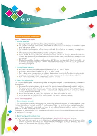 Guía
         para la atención
         a la Salud Bucodental
               en Atención Primaria de Asturias




  Anexos de la Guía 8: Tartrectomía
Anexo 1: Fase preoperatoria
1. Normas generales
   • Es indispensable que el clínico utilice gafas protectoras y mascarilla.
   • Se colocará el vaso en la escupidera, las cánulas en el aspirador y un campo o en su defecto papel
      en la bandeja del equipo.
   • Se instalarán los ultrasonidos, así como el contra-ángulo de proﬁlaxis en su manguera correspondien-
      te.
   • Una vez el paciente se ha sentado en el sillón se le pone un babero.
   • Como medida de bioseguridad se le indicará al paciente que realice un enjuague durante 1 minuto con
      una solución antiséptica para reducir tanto la carga bacteriana salival como el aerosol producido en el
      consultorio.
   • El antiséptico a utilizar podrá ser: la clorhexidina al 0,12%, o un compuesto fenólico (Listerine®), o en
      su defecto agua ya que siguiendo el mismo orden anterior se consigue un 91,4%, 73,8% y un 53,7%
      de reducción de placa.

2. Colocación del operador
   • El profesional diestro trabajará preferentemente entre “las 9” y “las 12” horas.
   • El profesional zurdo se colocará entre “las 12” y “las 3” horas.
   • Para trabajar en la arcada superior se colocará al paciente en posición de Trendelemburg (en decúbi-
      to supino, haciendo bascular el sillón de manera que la cabeza quede más abajo que la pelvis).
   • Para trabajar en arcada inferior, tendremos al paciente sentado.

3. Selección de las puntas
Las puntas que se acoplan a este sistema pueden ser muy variadas, pero fundamentalmente consideramos
las siguientes:
    • Puntas en forma de espátula o cola de castor. Se usan en caras vestibulares y linguales o palatinas.
    • Puntas con doble angulación. Su forma recuerda a la de una cureta universal. Se utiliza para eliminar
        el cálculo de los espacios interproximales y para insinuarla subgingivalmente en la remoción del cál-
        culo subgingival más superﬁcial.
    • Punta similar al cincel de Zerﬁng para depósitos muy densos y puentes de sarro.
    • Punta similar a la sonda periodontal para depósitos muy ﬁnos y el alisado radicular.

Anexo 2: Fase operatoria
1. Sistemática de ejecución
Es muy importante establecer una sistemática en la ejecución del trabajo, esto es, se comenzará en el extre-
mo de una arcada, por ejemplo, en el 28-27 por la cara vestibular y se continuará por esa cara hasta alcan-
zar el 17-18; a continuación, haríamos lo mismo por la cara palatina hasta completarla; posteriormente, se-
guiríamos un orden similar en la arcada inferior.
Finalmente, se deben explorar todos los sectores con sonda de exploración y jeringa de aire para asegurar-
se una remoción completa.

2. Sostén y angulación de las puntas
Las puntas del aparato de ultrasonidos no deben utilizarse nunca perpendicularmente al diente.
   • Se sostiene el instrumento en forma de lapicero modiﬁcado y se apoyan los dedos ﬁrmemente en los
      dientes adyacentes, de forma que el mango del instrumento siga el eje mayor dentario y el extremo          105
      activo siga el contorno de la superﬁcie dentaria.
 