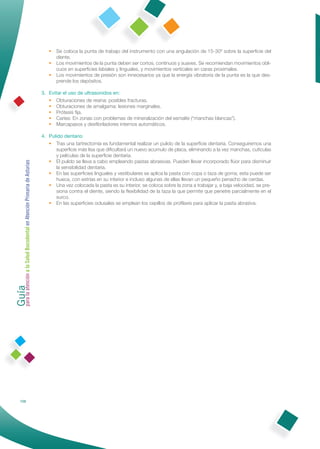 • Se coloca la punta de trabajo del instrumento con una angulación de 15-30º sobre la superﬁcie del
                                                                   diente.
                                                                 • Los movimientos de la punta deben ser cortos, continuos y suaves. Se recomiendan movimientos obli-
                                                                   cuos en superﬁcies labiales y linguales, y movimientos verticales en caras proximales.
                                                                 • Los movimientos de presión son innecesarios ya que la energía vibratoria de la punta es la que des-
                                                                   prende los depósitos.

                                                              3. Evitar el uso de ultrasonidos en:
                                                                 • Obturaciones de resina: posibles fracturas.
                                                                 • Obturaciones de amalgama: lesiones marginales.
                                                                 • Prótesis ﬁja.
                                                                 • Caries: En zonas con problemas de mineralización del esmalte (“manchas blancas”).
                                                                 • Marcapasos y desﬁbriladores internos automáticos.

                                                              4. Pulido dentario
                                                                 • Tras una tartrectomía es fundamental realizar un pulido de la superﬁcie dentaria. Conseguiremos una
                                                                    superﬁcie más lisa que diﬁcultará un nuevo acumulo de placa, eliminando a la vez manchas, cutículas
                                                                    y películas de la superﬁcie dentaria.
                                                                 • El pulido se lleva a cabo empleando pastas abrasivas. Pueden llevar incorporado ﬂúor para disminuir
Guía a la Salud Bucodental en Atención Primaria de Asturias




                                                                    la sensibilidad dentaria.
                                                                 • En las superﬁcies linguales y vestibulares se aplica la pasta con copa o taza de goma; esta puede ser
                                                                    hueca, con estrías en su interior e incluso algunas de ellas llevan un pequeño penacho de cerdas.
                                                                 • Una vez colocada la pasta es su interior, se coloca sobre la zona a trabajar y, a baja velocidad, se pre-
                                                                    siona contra el diente, siendo la ﬂexibilidad de la taza la que permite que penetre parcialmente en el
                                                                    surco.
                                                                 • En las superﬁcies oclusales se emplean los cepillos de proﬁlaxis para aplicar la pasta abrasiva.
para la atención




            106
 