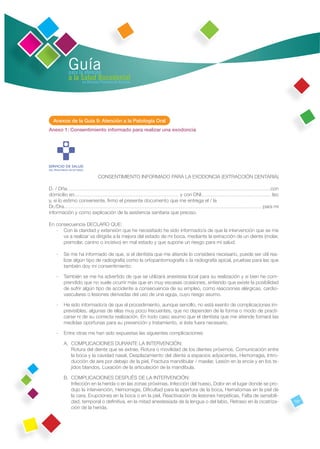 Guía
         para la atención
         a la Salud Bucodental
               en Atención Primaria de Asturias




  Anexos de la Guía 9: Atención a la Patología Oral
Anexo 1: Consentimiento informado para realizar una exodoncia




                           CONSENTIMIENTO INFORMADO PARA LA EXODONCIA (EXTRACCIÓN DENTARIA)

D. / Dña……………………………………………………………………………………………………………con
domicilio en……………………………………………………… y con DNI…………………………………… leo
y, si lo estimo conveniente, ﬁrmo el presente documento que me entrega el / la
Dr./Dra………………………………………………………………………………………………………… para mi
información y como explicación de la asistencia sanitaria que preciso.

En consecuencia DECLARO QUE:
   - Con la claridad y extensión que he necesitado he sido informado/a de que la intervención que se me
      va a realizar va dirigida a la mejora del estado de mi boca, mediante la extracción de un diente (molar,
      premolar, canino o incisivo) en mal estado y que supone un riesgo para mi salud.

   -   Se me ha informado de que, si el dentista que me atiende lo considera necesario, puede ser útil rea-
       lizar algún tipo de radiografía como la ortopantomografía o la radiografía apical, pruebas para las que
       también doy mi consentimiento.

   -   También se me ha advertido de que se utilizará anestesia local para su realización y si bien he com-
       prendido que no suele ocurrir más que en muy escasas ocasiones, entiendo que existe la posibilidad
       de sufrir algún tipo de accidente a consecuencia de su empleo, como reacciones alérgicas, cardio-
       vasculares o lesiones derivadas del uso de una aguja, cuyo riesgo asumo.

   -   He sido informado/a de que el procedimiento, aunque sencillo, no está exento de complicaciones im-
       previsibles, algunas de ellas muy poco frecuentes, que no dependen de la forma o modo de practi-
       carse ni de su correcta realización. En todo caso asumo que el dentista que me atiende tomará las
       medidas oportunas para su prevención y tratamiento, si éste fuera necesario.

   -   Entre otras me han sido expuestas las siguientes complicaciones:

       A. COMPLICACIONES DURANTE LA INTERVENCIÓN:
          Rotura del diente que se extrae, Rotura o movilidad de los dientes próximos, Comunicación entre
          la boca y la cavidad nasal, Desplazamiento del diente a espacios adyacentes, Hemorragia, Intro-
          ducción de aire por debajo de la piel, Fractura mandibular / maxilar, Lesión en la encía y en los te-
          jidos blandos, Luxación de la articulación de la mandíbula.

       B. COMPLICACIONES DESPUÉS DE LA INTERVENCIÓN:
          Infección en la herida o en las zonas próximas, Infección del hueso, Dolor en el lugar donde se pro-
          dujo la intervención, Hemorragia, Diﬁcultad para la apertura de la boca, Hematomas en la piel de
          la cara, Erupciones en la boca o en la piel, Reactivación de lesiones herpéticas, Falta de sensibili-
          dad, temporal o deﬁnitiva, en la mitad anestesiada de la lengua o del labio, Retraso en la cicatriza-   107
          ción de la herida.
 
