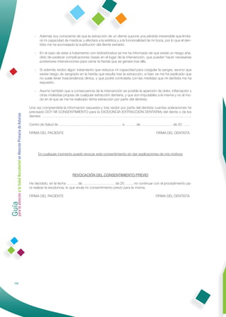 -   Además soy consciente de que la extracción de un diente supone una pérdida irreversible que limita-
                                                                     rá mi capacidad de masticar y afectará a la estética y a la funcionalidad de mi boca, por lo que el den-
                                                                     tista me ha aconsejado la sustitución del diente extraído.

                                                                 -   En el caso de estar a tratamiento con bisfosfonatos se me ha informado de que existe un riesgo aña-
                                                                     dido de padecer complicaciones óseas en el lugar de la intervención, que pueden hacer necesarias
                                                                     posteriores intervenciones para cerrar la herida que se genere tras ella.

                                                                 -   Si además recibo algún tratamiento que reduzca mi capacidad para coagular la sangre, asumo que
                                                                     existe riesgo de sangrado en la herida que resulta tras la extracción, si bien se me ha explicado que
                                                                     no suele tener trascendencia clínica, y que podré controlarla con las medidas que mi dentista me ha
                                                                     expuesto.

                                                                 -   Asumo también que a consecuencia de la intervención es posible la aparición de dolor, inﬂamación y
                                                                     otras molestias propias de cualquier extracción dentaria, y que son imputables a la misma y no al mo-
                                                                     do en el que se me ha realizado dicha extracción por parte del dentista.

                                                              Una vez comprendida la información expuesta y tras recibir por parte del dentista cuantas aclaraciones he
                                                              precisado DOY MI CONSENTIMIENTO para la EXODONCIA (EXTRACCIÓN DENTARIA) del diente o de los
Guía a la Salud Bucodental en Atención Primaria de Asturias




                                                              dientes: ………………………………………………………………………………………………………………..

                                                              Centro de Salud de ……………………………………………… a ……… de ……………………… de 20 ……

                                                              FIRMA DEL PACIENTE                                                                    FIRMA DEL DENTISTA




                                                                     En cualquier momento puedo revocar este consentimiento sin dar explicaciones de mis motivos




                                                                                           REVOCACIÓN DEL CONSENTIMIENTO PREVIO

                                                              He decidido, en la fecha ……… de ……………………… de 20 ……, no continuar con el procedimiento pa-
                                                              ra realizar la exodoncia, lo que anula mi consentimiento previo para la misma.
para la atención




                                                              FIRMA DEL PACIENTE                                                                    FIRMA DEL DENTISTA




            108
 