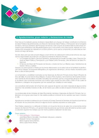 Guía
         para la atención
         a la Salud Bucodental
               en Atención Primaria de Asturias




  2. Agradecimientos, grupo redactor y declaraciones de interés

Esta Guía se ha realizado gracias al esfuerzo desarrollado por el grupo de trabajo constituido en el Servicio
de Salud Poblacional perteneciente a la Dirección General de Salud Pública y Participación de la Consejería
de Salud y Servicios Sanitarios del Principado de Asturias. Este conjunto de profesionales ha derrochado en-
tusiasmo para enfrentarse a las diﬁcultades lógicas que un documento como este supone. Además son cons-
cientes de la necesidad de mejorarlo en un futuro próximo, por lo que su compromiso con esta tarea se man-
tendrá a lo largo del tiempo.

Ha sido clave para que este proyecto llegue a buen término la colaboración institucional entre los dos orga-
nismos responsables de la atención a la salud bucodental en Atención Primaria:
    • La Consejería de Salud y Servicios Sanitarios, representada por Amelia González López, Directora Ge-
        neral de Salud Pública y Participación y por Rafael Coﬁño Fernández, Jefe del Servicio de Salud Po-
        blacional.
    • El Servicio de Salud del Principado de Asturias, a través de Ana Luz Villarías López, Subdirectora de
        Gestión Clínica y Calidad.
Gracias a su preocupación e interés por los temas relacionados con la salud oral se ha facilitado la planiﬁca-
ción de los trabajos, la búsqueda bibliográﬁca y la organización del tiempo y de los medios necesarios para
llevar a cabo la tarea prevista.

La comprensión y amabilidad mostradas por las Gerencias de Atención Primaria de las Áreas I (Ricardo de
Dios del Valle), IV (José Antonio Noya Mejuto), VI (Jesús Pérez Suárez) y de la Gerencia del Hospital Universi-
tario Central de Asturias (Mario González González) han permitido que los componentes del grupo de traba-
jo acudieran a las numerosas reuniones que tuvieron lugar durante los años 2008 y 2009, en las cuales se
debatieron y trabajaron las propuestas que han acabado por cristalizar en este trabajo.

Los consultores del borrador de la Guía han sido capaces de aportar una visión mejorada de algunos de los
aspectos más sensibles incluidos en ella, de tal manera que a ellos se debe el aspecto ﬁnal de todo el docu-
mento.

Los profesionales de las Unidades de Salud Bucodental, dentistas e higienistas de Atención Primaria, han co-
laborado con el grupo para hacer lo más realista posible el contenido de los capítulos que fueron incluidos
en ella.

Agradecemos también la deferencia que ha tenido el Consejo General de Dentistas de España al permitirnos
la inclusión de sus protocolos clínicos en algunos de los capítulos expuestos en estas guías.

Para ﬁnalizar, esperamos no defraudar el interés con el que los técnicos de salud, los componentes de los
equipos de Atención Primaria, y en general todas las personas que forman parte del sistema sanitario públi-
co asturiano siguieron los trabajos que han hecho posible la realización de esta Guía.

Grupo redactor:
   A. Estomatólogos / Odontólogos
      José María Blanco González. Coordinador del grupo y redactor.
      Elisabeth Herrero Grandgirard.
      María Eugenia García Barrero.
      Elena López-Arranz Monje.                                                                                   11
 