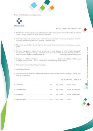 Anexo 12: Instrucciones postoperatorias




                                                                     INSTRUCCIONES POSTOPERATORIAS

Morderá con ﬁrmeza la gasa que se le ha colocado en la boca durante al menos 15 minutos. Si la herida
   vuelve a sangrar bastará con repetir este procedimiento.

Colocará una bolsa de hielo en la cara sobre la zona adyacente a la intervención, en períodos de 10 mi-
   nutos con descanso de otros 10, durante las 2 primeras horas.

Mantendrá reposo relativo durante el primer día, evitando el ejercicio físico intenso o los esfuerzos prolon-
   gados.




                                                                                                                  Guía a la Salud Bucodental en Atención Primaria de Asturias
No podrá enjuagarse ni escupir durante las primeras 24 horas después de la intervención. Pasadas 24
   horas realizará enjuagues con agua salada (1cucharada de sal por 1 litro de agua) después de cada co-
   mida, durante al menos 1 minuto, hasta el día……………………………en que acuda a retirar los puntos.

Empleará un colutorio antiséptico (…………………………………) después del cepillado y del enjuague
   con agua salada, durante 1 minuto, 2 veces al día, durante los siguientes 10 días.

Dieta preferentemente blanda los primeros días.

Absténgase de fumar.

Debe mantener una exhaustiva higiene oral cepillando esmeradamente toda la boca, lengua incluida, des-
   pués de cada comida.

                                                                             MEDICACIÓN RECOMENDADA




                                                                                                                  para la atención
Antibiótico ………………………………………………..de………mg, 1 cada………horas, 7 días.


Anti-inﬂamatorio ………………………………………….de………mg, 1 cada………horas, de 3 a 5 días.


Analgésico ………………………………………………….de………mg, 1 cada………horas, si tiene dolor.


Otra medicación ……………………………………………de………mg, 1 cada………horas




                                                                                                                            119
 