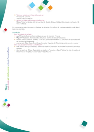 B. Técnicos superiores en higiene bucodental
                                                                    Silvia Conde Campos.
                                                                    Yolanda Pardo Rodríguez.
                                                                 C. Servicio de Salud del Principado de Asturias:
                                                                    Matías Prieto Hernández. Jefe de la Unidad de Gestión Clínica y Calidad (Subdirección de Gestión Clí-
                                                                    nica y Calidad).

                                                              Los componentes del grupo redactor declaran no tener ningún conﬂicto de interés en relación con la elabo-
                                                              ración de esta Guía.

                                                              Consultores:
                                                                Para el conjunto de la Guía:
                                                                • Ana Mª García Gutiérrez. Estomatólogo de Área de Atención Primaria.
                                                                • Miguel Prieto García. Técnico de Salud Pública. Servicio de Salud Poblacional.
                                                                • Ernesto Smyth Chamosa. Profesor Titular de Odontología Preventiva y Comunitaria de la Universidad
                                                                    de Santiago de Compostela.
                                                                • José Ignacio Zalba Elizari. Odontólogo. Sociedad Española de Odontología Mínimamente Invasiva.
                                                                Para la Guía de Desinfección y Esterilización:
                                                                • Galo Blanco Verdugo. Enfermero. Servicio de Medicina Preventiva del Hospital Universitario Central de
Guía a la Salud Bucodental en Atención Primaria de Asturias




                                                                    Asturias.
                                                                • Carmen Martínez Ortega. Especialista en Medicina Preventíva y Salud Pública. Servicio de Medicina
                                                                    Preventiva del Hospital Universitario Central de Asturias.
para la atención




                12
 