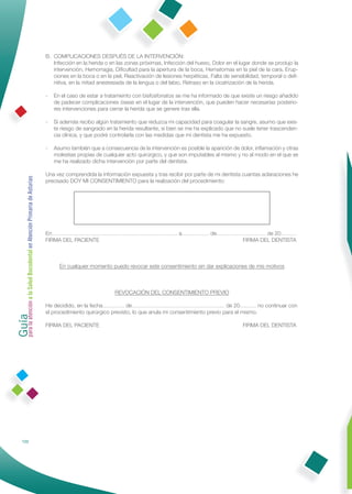 B. COMPLICACIONES DESPUÉS DE LA INTERVENCIÓN:
                                                                 Infección en la herida o en las zonas próximas, Infección del hueso, Dolor en el lugar donde se produjo la
                                                                 intervención, Hemorragia, Diﬁcultad para la apertura de la boca, Hematomas en la piel de la cara, Erup-
                                                                 ciones en la boca o en la piel, Reactivación de lesiones herpéticas, Falta de sensibilidad, temporal o deﬁ-
                                                                 nitiva, en la mitad anestesiada de la lengua o del labio, Retraso en la cicatrización de la herida.

                                                              -   En el caso de estar a tratamiento con bisfosfonatos se me ha informado de que existe un riesgo añadido
                                                                  de padecer complicaciones óseas en el lugar de la intervención, que pueden hacer necesarias posterio-
                                                                  res intervenciones para cerrar la herida que se genere tras ella.

                                                              -   Si además recibo algún tratamiento que reduzca mi capacidad para coagular la sangre, asumo que exis-
                                                                  te riesgo de sangrado en la herida resultante, si bien se me ha explicado que no suele tener trascenden-
                                                                  cia clínica, y que podré controlarla con las medidas que mi dentista me ha expuesto.

                                                              -   Asumo también que a consecuencia de la intervención es posible la aparición de dolor, inﬂamación y otras
                                                                  molestias propias de cualquier acto quirúrgico, y que son imputables al mismo y no al modo en el que se
                                                                  me ha realizado dicha intervención por parte del dentista.

                                                              Una vez comprendida la información expuesta y tras recibir por parte de mi dentista cuantas aclaraciones he
Guía a la Salud Bucodental en Atención Primaria de Asturias




                                                              precisado DOY MI CONSENTIMIENTO para la realización del procedimiento:




                                                              En…………………………………………………………… a…………… de……………………… de 20………
                                                              FIRMA DEL PACIENTE                      FIRMA DEL DENTISTA



                                                                    En cualquier momento puedo revocar este consentimiento sin dar explicaciones de mis motivos



                                                                                            REVOCACIÓN DEL CONSENTIMIENTO PREVIO
para la atención




                                                              He decidido, en la fecha………… de…………………………………………… de 20……… no continuar con
                                                              el procedimiento quirúrgico previsto, lo que anula mi consentimiento previo para el mismo.

                                                              FIRMA DEL PACIENTE                                                                   FIRMA DEL DENTISTA




            122
 