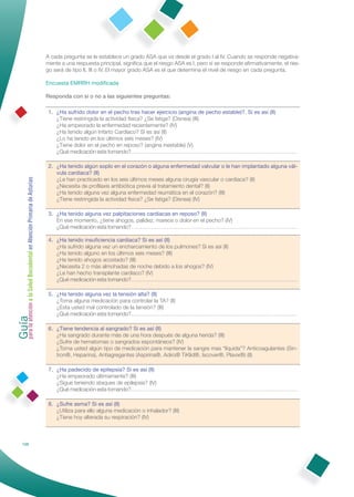 A cada pregunta se le establece un grado ASA que va desde el grado I al IV. Cuando se responde negativa-
                                                              mente a una respuesta principal, signiﬁca que el riesgo ASA es I, pero si se responde aﬁrmativamente, el ries-
                                                              go será de tipo II, III o IV. El mayor grado ASA es el que determina el nivel de riesgo en cada pregunta.

                                                              Encuesta EMRRH modiﬁcada

                                                              Responda con si o no a las siguientes preguntas:

                                                               1. ¿Ha sufrido dolor en el pecho tras hacer ejercicio (angina de pecho estable)?. Si es así (II)
                                                                  ¿Tiene restringida la actividad física? ¿Se fatiga? (Disnea) (III)
                                                                  ¿Ha empeorado la enfermedad recientemente? (IV)
                                                                  ¿Ha tenido algún Infarto Cardiaco? Si es así (II)
                                                                  ¿Lo ha tenido en los últimos seis meses? (IV)
                                                                  ¿Tiene dolor en el pecho en reposo? (angina inestable) (V)
                                                                  ¿Qué medicación esta tomando?…………………………………………………………………………………

                                                               2. ¿Ha tenido algún soplo en el corazón o alguna enfermedad valvular o le han implantado alguna vál-
                                                                  vula cardiaca? (II)
Guía a la Salud Bucodental en Atención Primaria de Asturias




                                                                  ¿Le han practicado en los seis últimos meses alguna cirugía vascular o cardiaca? (II)
                                                                  ¿Necesita de proﬁlaxis antibiótica previa al tratamiento dental? (II)
                                                                  ¿Ha tenido alguna vez alguna enfermedad reumática en el corazón? (III)
                                                                  ¿Tiene restringida la actividad física? ¿Se fatiga? (Disnea) (IV)

                                                               3. ¿Ha tenido alguna vez palpitaciones cardiacas en reposo? (II)
                                                                  En ese momento, ¿tiene ahogos, palidez, mareos o dolor en el pecho? (IV)
                                                                  ¿Qué medicación esta tomando?…………………………………………………………………………………

                                                               4. ¿Ha tenido insuﬁciencia cardiaca? Si es así (II)
                                                                  ¿Ha sufrido alguna vez un encharcamiento de los pulmones? Si es así (II)
                                                                  ¿Ha tenido alguno en los últimos seis meses? (III)
                                                                  ¿Ha tenido ahogos acostado? (III)
                                                                  ¿Necesita 2 o más almohadas de noche debido a los ahogos? (IV)
                                                                  ¿Le han hecho transplante cardiaco? (IV)
                                                                  ¿Qué medicación esta tomando?…………………………………………………………………………………

                                                               5. ¿Ha tenido alguna vez la tensión alta? (II)
                                                                  ¿Toma alguna medicación para controlar la TA? (II)
para la atención




                                                                  ¿Esta usted mal controlado de la tensión? (III)
                                                                  ¿Qué medicación esta tomando?…………………………………………………………………………………

                                                               6. ¿Tiene tendencia al sangrado? Si es así (II)
                                                                  ¿Ha sangrado durante más de una hora después de alguna herida? (III)
                                                                  ¿Sufre de hematomas o sangrados espontáneos? (IV)
                                                                  ¿Toma usted algún tipo de medicación para mantener la sangre mas “líquida”? Anticoagulantes (Sin-
                                                                  tron®, Heparina), Antiagregantes (Aspirina®, Adiro® TiKlid®, Iscover®, Plavix®) (II)

                                                               7. ¿Ha padecido de epilepsia? Si es así (II)
                                                                  ¿Ha empeorado últimamente? (III)
                                                                  ¿Sigue teniendo ataques de epilepsia? (IV)
                                                                  ¿Qué medicación esta tomando?…………………………………………………………………………………

                                                               8. ¿Sufre asma? Si es así (II)
                                                                  ¿Utiliza para ello alguna medicación o inhalador? (III)
                                                                  ¿Tiene hoy alterada su respiración? (IV)



            126
 