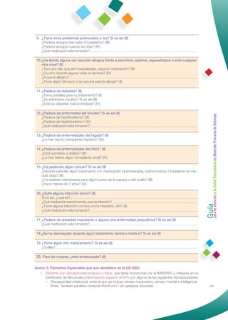 9. ¿Tiene otros problemas pulmonares o tos? Si es así (II)
    ¿Padece ahogos tras subir 20 peldaños? (III)
    ¿Padece ahogos cuando se viste? (IV)
    ¿Qué medicación esta tomando?…………………………………………………………………………………

 10. ¿Ha tenido alguna vez reacción alérgica frente a penicilina, aspirina, esparadrapos o ante cualquier
     otra cosa? (II)
     ¿Tuvo por ello que ser hospitalizado, requirió medicación? (III)
     ¿Ocurrió durante alguna visita al dentista? (IV)
     ¿A qué es alérgico?…………………………………………………………………………………………………
     ¿Toma algún fármaco o se vacuna para la alergia? (II)

 11. ¿Padece de diabetes? (II)
     ¿Toma pastillas para su tratamiento? (II)
     ¿Se administra insulina? Si es así (III)
     ¿Está su diabetes mal controlada? (IV)

 12. ¿Padece de enfermedad del tiroides? Si es así (II)




                                                                                                              Guía a la Salud Bucodental en Atención Primaria de Asturias
     ¿Padece de hipotiroidismo? (III)
     ¿Padece de hipertiroidismo? (IV)
     ¿Qué medicación esta tomando?…………………………………………………………………………………

 13. ¿Padece de enfermedades del hígado? (II)
     ¿Le han hecho transplante hepático? (IV)

 14. ¿Padece de enfermedades del riñón? (II)
     ¿Está sometido a diálisis? (III)
     ¿Le han hecho algún transplante renal? (IV)

 15. ¿Ha padecido algún cáncer? Si es así (II)
     ¿Recibió para ello algún tratamiento con medicación (quimioterapia, bisfosfonatos) ó trasplante de mé-
     dula ósea? (III)
     ¿Ha recibido radioterapia para algún tumor de la cabeza o del cuello? (III)
     ¿Hace menos de 2 años? (IV)

 16. ¿Sufre alguna infección ahora? (II)




                                                                                                              para la atención
     Si es así, ¿cual es?………………………………………………………………………………………………
     ¿Qué medicación esta tomando, para la infección?…………………………………………………………………
     ¿Tiene alguna infección crónica como Hepatitis, VIH? (II)
     ¿Qué medicación esta tomando?…………………………………………………………………………………

 17. ¿Padece de ansiedad importante o alguna otra enfermedad psiquiátrica? Si es así (II)
     ¿Qué medicación esta tomando?…………………………………………………………………………………

 18.¿Se ha desmayado durante algún tratamiento dental o médico? Si es así (II)

 19 ¿Toma algún otro medicamento? Si es así (II)
    ¿Cuáles?……………………………………………………………………………………………………………

 20. Para las mujeres ¿está embarazada? (II)


Anexo 3: Pacientes Especiales que son atendidos en la UE-SBD
  A. Paciente con discapacidad psíquica o física, que tiene reconocida por el IMSERSO y reﬂejada en su
     Certiﬁcado de Minusvalía una limitación superior al 33% por alguna de las siguientes discapacidades:
     • Discapacidad intelectual, entre la que se incluye retraso madurativo, retraso mental e inteligencia
         límite. También parálisis cerebral infantil con / sin epilepsia asociada.                                      127
 