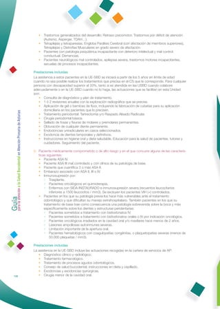 •   Trastornos generalizados del desarrollo: Retraso psicomotor, Trastornos por déﬁcit de atención
                                                                     (Autismo, Asperger, TDAH…).
                                                                 •   Tetraplejias y tetraparesias. Engloba Parálisis Cerebral (con afectación de miembros superiores),
                                                                     Tetraplejias y Distroﬁas Musculares en grado severo de afectación.
                                                                 •   Pacientes con patología psiquiátrica incapacitante con deterioro intelectual y mal control
                                                                     conductual. Demencias.
                                                                 •   Pacientes neurológicos mal controlados, epilepsia severa, trastornos motores incapacitantes,
                                                                     secuelas de procesos incapacitantes.

                                                              Prestaciones incluidas
                                                              La asistencia a estos pacientes en la UE-SBD se iniciará a partir de los 5 años sin límite de edad
                                                              cuando no sea posible realizar los tratamientos que precisa en el CS que le corresponde. Para cualquier
                                                              persona con discapacidad superior al 33%, tanto si es atendida en las USBD cuando colabore
                                                              adecuadamente o en la UE-SBD cuando no lo haga, las actuaciones que se facilitan en esta Unidad
                                                              son:
                                                                 • Consulta de diagnóstico y plan de tratamiento.
                                                                 • 1 ó 2 revisiones anuales con la exploración radiográﬁca que se precise.
                                                                 • Aplicación de gel o barnices de ﬂúor, incluyendo la fabricación de cubetas para su aplicación
                                                                     domiciliaria en los pacientes que lo precisen.
Guía a la Salud Bucodental en Atención Primaria de Asturias




                                                                 • Tratamiento periodontal: Tartrectomía y/o Raspado Alisado Radicular.
                                                                 • Cirugía periodontal básica.
                                                                 • Sellado de fosas y ﬁsuras de molares y premolares permanentes.
                                                                 • Obturación de cualquier diente permanente.
                                                                 • Endodoncias uniradiculares en casos seleccionados.
                                                                 • Exodoncia de dientes temporales y deﬁnitivos.
                                                                 • Instrucciones en higiene oral y dieta saludable. Educación para la salud de pacientes, tutores y
                                                                     cuidadores. Seguimiento del paciente.

                                                              B. Paciente médicamente comprometido o de alto riesgo y en el que concurre alguna de las caracterís-
                                                                 ticas siguientes:
                                                                 • Paciente ASA IV.
                                                                 • Paciente ASA III mal controlado y con clínica de su patología de base.
                                                                 • Paciente que cuantiﬁca 3 o más ASA II.
                                                                 • Embarazo asociado con ASA II, III o IV.
                                                                 • Inmunosupresión por:
                                                                     • Trasplante.
                                                                     • Pacientes oncológicos en quimioterapia.
                                                                     • Enfermos con SIDA INSTAURADO e inmunosupresión severa (recuentos leucocitarios
para la atención




                                                                         inferiores a 1500 leucocitos / mm3). Se excluyen los pacientes VIH (+) controlados.
                                                                 • Pacientes en los que su patología previa los hace más vulnerables ante el tratamiento
                                                                     odontológico y que diﬁcultan su manejo extrahospitalario. También pacientes en los que su
                                                                     tratamiento de base trae como consecuencia una patología sobrevenida sobre la boca y más
                                                                     especíﬁcamente sobre los dientes y estructuras peridentarias:
                                                                     • Pacientes sometidos a tratamiento con bisfosfonatos IV.
                                                                     • Pacientes sometidos a tratamiento con bisfosfonatos orales o IV por indicación oncológica.
                                                                     • Pacientes oncológicos irradiados en la cavidad oral y/o maxilares hace menos de 2 años.
                                                                     • Lesiones ampollosas autoinmunes severas.
                                                                     • Limitación importante de la apertura oral.
                                                                     • Pacientes hematológicos con coagulopatías congénitas, o plaquetopatías severas (menos de
                                                                         50.000 plaquetas / mm3).

                                                              Prestaciones incluidas
                                                              La asistencia en la UE-SBD incluye las actuaciones recogidas en la cartera de servicios de AP:
                                                                 • Diagnóstico clínico y radiológico.
                                                                 • Tratamiento farmacológico.
                                                                 • Tratamiento de procesos agudos odontológicos.
                                                                 • Consejo de salud bucodental, instrucciones en dieta y cepillado.
                                                                 • Exodoncias y exodoncias quirúrgicas.
            128                                                  • Cirugía menor de la cavidad oral.
 
