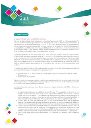 Guía
         para la atención
         a la Salud Bucodental
               en Atención Primaria de Asturias




  3. Introducción

a. La atención a la salud bucodental en Asturias
A la vista del último Estudio Epidemiológico entre Escolares Asturianos de 2008, los índices de caries en As-
turias se mantienen en líneas generales en un nivel “bajo” para la OMS. En él se observa un índice CAO de
0,11 a los 6 años en dentición deﬁnitiva, de 1,17 a los 12 años y de 1,48 a los 15 años. Se han mejorado los
índices respecto al estudio previo publicado en el año 1993, donde se reﬂejaba un CAO de 0,25 para las co-
hortes de 6 años, de 1,50 para la de 9 años y de 3,30 para la de 12. Esta mejora en el estado de salud oral
de la población infantil y juvenil asturiana sigue la tendencia generalizada de los países industrializados, don-
de se constata una progresiva reducción de la incidencia de caries.

Un hallazgo signiﬁcativo de este estudio es el de los casos con mayor patología dentro de cada cohorte es-
tudiada, donde se observa que para el grupo de 12 años, el 15,6% de los sujetos acumula el 55,4% del to-
tal de caries, o que el 23,7% de este grupo de edad acumula el 73,8% de las lesiones. Así mismo, para la
cohorte de los 15 años se ha constatado que en el 16,3% de la muestra aparece el 52,5% de patología por
caries. Estos valores hablan de un segmento de la población donde la enfermedad se muestra de modo más
evidente, debido a factores que no parecen ser los biológicos, sino más bien a condicionantes de tipo social
y cultural.

La atención a la salud bucodental (SBD) se lleva a cabo en nuestra comunidad autónoma a través de actua-
ciones especíﬁcas dirigidas a los siguientes grupos de población:

   • Niños/as hasta los 14 años, a través del Programa de Promoción de la Salud Bucodental (PSBD).
   • Embarazadas.
   • Personas con discapacidad.

Aunque no existen programas preventivos o asistenciales especíﬁcos, también se contempla la atención a la
población general que consulta problemas de patología oral en los centros de salud, incluyendo actividades
de cirugía bucal en alguna de las Áreas Sanitarias.

Los dispositivos asistenciales que desarrollan las actuaciones dirigidas al cuidado de la SBD en Asturias son
los siguientes:

   • Unidades de Salud Bucodental (USBD) de Atención Primaria (AP). Localizadas en 58 de los centros
     de salud con los que cuenta la red de AP. Son las responsables del PSBD, de la atención a la emba-
     razada, a la población general y a las personas con discapacidad que colaboran adecuadamente sin
     medios especiales de sedación. Desarrollan también actividades de Educación para la Salud (EpS) en
     los centros educativos de Educación Primaria y Secundaria de su zona geográﬁca de inﬂuencia.
   • Unidad Central de Salud Bucodental (UC-SBD). Es una USBD de referencia a la que se remiten los
     tratamientos complejos de la dentición deﬁnitiva que no pueden ser asumidos por las otras USBD, co-
     mo los tratamientos pulpares, las malformaciones dentales o los traumatismos de incisivos y caninos.
   • Unidad Especial de Salud Bucodental (UE-SBD). Está localizada en el Hospital Universitario Central de
     Asturias (HUCA) y se encarga de la atención a los pacientes con discapacidad física o psíquica que
     no pueden ser atendidos de forma habitual en las USBD. También se encarga de la atención buco-
     dental al paciente médicamente comprometido remitido desde Atención Primaria o Especializada.
   • Servicios de Cirugía Maxilo-facial pertenecientes a los Hospitales de Cabueñes (Gijón) y del HUCA
     (Oviedo).                                                                                                      13
 