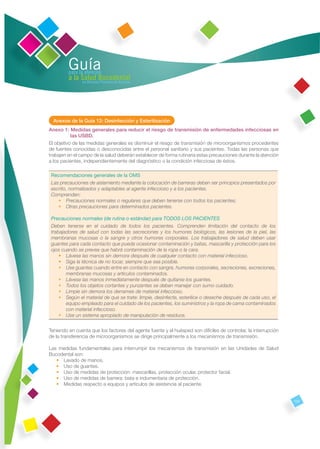Guía
         para la atención
         a la Salud Bucodental
               en Atención Primaria de Asturias




  Anexos de la Guía 12: Desinfección y Esterilización
Anexo 1: Medidas generales para reducir el riesgo de transmisión de enfermedades infecciosas en
           las USBD.
El objetivo de las medidas generales es disminuir el riesgo de transmisión de microorganismos procedentes
de fuentes conocidas o desconocidas entre el personal sanitario y sus pacientes. Todas las personas que
trabajen en el campo de la salud deberán establecer de forma rutinaria estas precauciones durante la atención
a los pacientes, independientemente del diagnóstico o la condición infecciosa de éstos.

 Recomendaciones generales de la OMS
 Las precauciones de aislamiento mediante la colocación de barreras deben ser principios presentados por
 escrito, normalizados y adaptables al agente infeccioso y a los pacientes.
 Comprenden:
    • Precauciones normales o regulares que deben tenerse con todos los pacientes;
    • Otras precauciones para determinados pacientes.

 Precauciones normales (de rutina o estándar) para TODOS LOS PACIENTES
 Deben tenerse en el cuidado de todos los pacientes. Comprenden limitación del contacto de los
 trabajadores de salud con todas las secreciones y los humores biológicos, las lesiones de la piel, las
 membranas mucosas o la sangre y otros humores corporales. Los trabajadores de salud deben usar
 guantes para cada contacto que pueda ocasionar contaminación y batas, mascarilla y protección para los
 ojos cuando se prevea que habrá contaminación de la ropa o la cara.
     • Lávese las manos sin demora después de cualquier contacto con material infeccioso.
     • Siga la técnica de no tocar, siempre que sea posible.
     • Use guantes cuando entre en contacto con sangre, humores corporales, secreciones, excreciones,
        membranas mucosas y artículos contaminados.
     • Lávese las manos inmediatamente después de quitarse los guantes.
     • Todos los objetos cortantes y punzantes se deben manejar con sumo cuidado.
     • Limpie sin demora los derrames de material infeccioso.
     • Según el material de que se trate: limpie, desinfecte, esterilice o deseche después de cada uso, el
        equipo empleado para el cuidado de los pacientes, los suministros y la ropa de cama contaminados
        con material infeccioso.
     • Use un sistema apropiado de manipulación de residuos.


Teniendo en cuenta que los factores del agente fuente y el huésped son difíciles de controlar, la interrupción
de la transferencia de microorganismos se dirige principalmente a los mecanismos de transmisión.

Las medidas fundamentales para interrumpir los mecanismos de transmisión en las Unidades de Salud
Bucodental son:
   • Lavado de manos.
   • Uso de guantes.
   • Uso de medidas de protección: mascarillas, protección ocular, protector facial.
   • Uso de medidas de barrera: bata e indumentaria de protección.
   • Medidas respecto a equipos y artículos de asistencia al paciente.


                                                                                                                 131
 