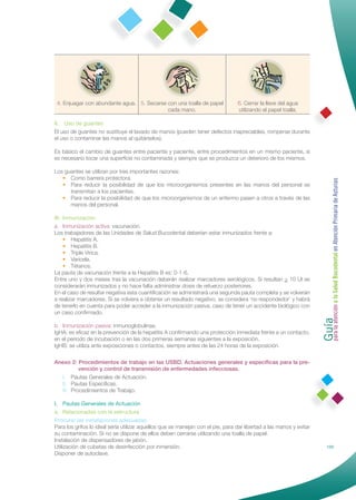 4. Enjuagar con abundante agua. 5. Secarse con una toalla de papel              6. Cerrar la llave del agua
                                            cada mano.                           utilizando el papel toalla.

II. Uso de guantes
El uso de guantes no sustituye el lavado de manos (pueden tener defectos inapreciables, romperse durante
el uso o contaminar las manos al quitárselos).

Es básico el cambio de guantes entre paciente y paciente, entre procedimientos en un mismo paciente, si
es necesario tocar una superﬁcie no contaminada y siempre que se produzca un deterioro de los mismos.

Los guantes se utilizan por tres importantes razones:
   • Como barrera protectora.




                                                                                                                     Guía a la Salud Bucodental en Atención Primaria de Asturias
   • Para reducir la posibilidad de que los microorganismos presentes en las manos del personal se
      transmitan a los pacientes.
   • Para reducir la posibilidad de que los microorganismos de un enfermo pasen a otros a través de las
      manos del personal.

III. Inmunización
a. Inmunización activa: vacunación.
Los trabajadores de las Unidades de Salud Bucodental deberían estar inmunizados frente a:
     • Hepatitis A.
     • Hepatitis B.
     • Triple Vírica.
     • Varicela.
     • Tétanos.
La pauta de vacunación frente a la Hepatitis B es: 0-1-6.
Entre uno y dos meses tras la vacunación deberán realizar marcadores serológicos. Si resultan > 10 UI se
considerarán inmunizados y no hace falta administrar dosis de refuerzo posteriores.
En el caso de resultar negativa esta cuantiﬁcación se administrará una segunda pauta completa y se volverán
a realizar marcadores. Si se volviera a obtener un resultado negativo, se considera ‘no respondedor’ y habrá
de tenerlo en cuenta para poder acceder a la inmunización pasiva, caso de tener un accidente biológico con




                                                                                                                     para la atención
un caso conﬁrmado.

b. Inmunización pasiva: inmunoglobulinas.
IgHA: es eﬁcaz en la prevención de la hepatitis A conﬁrmando una protección inmediata frente a un contacto,
en el periodo de incubación o en las dos primeras semanas siguientes a la exposición.
IgHB: se utiliza ante exposiciones o contactos, siempre antes de las 24 horas de la exposición.

Anexo 2: Procedimientos de trabajo en las USBD. Actuaciones generales y especíﬁcas para la pre-
          vención y control de transmisión de enfermedades infecciosas.
  I. Pautas Generales de Actuación.
  II. Pautas Especíﬁcas.
  III. Procedimientos de Trabajo.

I. Pautas Generales de Actuación
a. Relacionadas con la estructura
Procurar las instalaciones adecuadas
Para los grifos lo ideal sería utilizar aquellos que se manejan con el pie, para dar libertad a las manos y evitar
su contaminación. Si no se dispone de ellos deben cerrarse utilizando una toalla de papel.
Instalación de dispensadores de jabón.
Utilización de cubetas de desinfección por inmersión.                                                                          133
Disponer de autoclave.
 