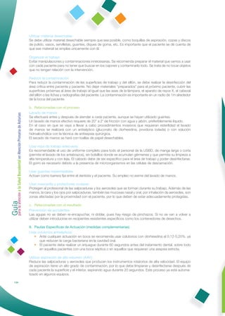Utilizar material desechable
                                                              Se debe utilizar material desechable siempre que sea posible, como boquillas de aspiración, copas y discos
                                                              de pulido, vasos, servilletas, guantes, diques de goma, etc. Es importante que el paciente se dé cuenta de
                                                              que ese material se emplea únicamente con él.

                                                              Organizar el trabajo
                                                              Evitar manipulaciones y contaminaciones innecesarias. Se recomienda preparar el material que vamos a usar
                                                              con cada paciente para no tener que buscar en los cajones y contaminarlo todo. Se trata de no tocar objetos
                                                              que no tengan relación con la intervención.

                                                              Reducir la contaminación
                                                              Para reducir la contaminación de las superﬁcies de trabajo y del sillón, se debe realizar la desinfección del
                                                              área crítica entre paciente y paciente. No dejar materiales “preparados” para el próximo paciente, cubrir las
                                                              superﬁcies próximas al área de trabajo al igual que las asas de la lámpara, el aparato de rayos X, el cabezal
                                                              del sillón o las ﬁchas y radiografías del paciente. La contaminación es importante en un radio de 1m alrededor
                                                              de la boca del paciente.

                                                              b. Relacionadas con el proceso
                                                              Lavado de manos
Guía a la Salud Bucodental en Atención Primaria de Asturias




                                                              Se efectuará antes y después de atender a cada paciente, aunque se hayan utilizado guantes.
                                                              Un lavado de manos efectivo requiere de 20" a 2' de fricción con agua y jabón, preferiblemente líquido.
                                                              En el caso en que se vaya a llevar a cabo procedimientos invasivos que requieran esterilidad el lavado
                                                              de manos se realizará con un antiséptico (gluconato de clorhexidina, povidona iodada) o con solución
                                                              hidroalcohólica con la técnica de antisepsia quirúrgica.
                                                              El secado de manos se hará con toallas de papel desechables.

                                                              Usar ropa de trabajo adecuada
                                                              Es recomendable el uso de uniforme completo para todo el personal de la USBD, de manga larga o corta
                                                              (permite el lavado de los antebrazos), sin bolsillos donde se acumulan gérmenes y que permita su limpieza a
                                                              alta temperatura y con lejía. El calzado debe de ser especíﬁco para el área de trabajo y poder desinfectarse.
                                                              El gorro es necesario debido a la presencia de microorganismos en las células de descamación.

                                                              Usar guantes impermeables
                                                              Actúan como barrera ﬁja entre el dentista y el paciente. Su empleo no exime del lavado de manos.

                                                              Usar mascarilla y protectores oculares
                                                              Protegen al profesional de las salpicaduras y los aerosoles que se forman durante su trabajo. Además de las
                                                              manos, la cara y los ojos por salpicaduras, también las mucosas nasal y oral, por inhalación de aerosoles, son
para la atención




                                                              zonas afectadas por la proximidad con el paciente, por lo que deben de estar adecuadamente protegidas.

                                                              c. Relacionadas con el resultado
                                                              Prevención de accidentes
                                                              Las agujas no se deben re-encapuchar, ni doblar, pues hay riesgo de pinchazos. Si no se van a volver a
                                                              utilizar deben introducirse en recipientes resistentes especíﬁcos como los contenedores de desechos.

                                                              II. Pautas Especíﬁcas de Actuación (medidas complementarias)
                                                              Usar colutorios antisépticos
                                                                  • Ante cualquier actuación en boca se recomienda usar colutorios con clorhexidina al 0,12-0,20%, ya
                                                                     que reducen la carga bacteriana en la cavidad oral.
                                                                  • El paciente debe realizar un enjuague durante 60 segundos antes del tratamiento dental, sobre todo
                                                                     en aquellos pacientes con una boca séptica o en aquellos que requieran una asepsia estricta.

                                                              Utilizar aspiración de alto volumen (AAV)
                                                              Reduce las salpicaduras y aerosoles que producen los instrumentos rotatorios de alta velocidad. El equipo
                                                              de aspiración tiene un alto grado de contaminación, por lo que debe limpiarse y desinfectarse después de
                                                              cada paciente la superﬁcie y el interior, aspirando agua durante 20 segundos. Este proceso ya está automa-
                                                              tizado en algunos equipos.

            134
 