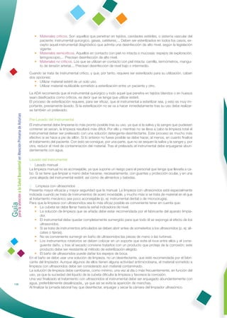• Materiales críticos. Son aquellos que penetran en tejidos, cavidades estériles, o sistema vascular del
                                                                   paciente: instrumental quirúrgico, gasas, catéteres,... Deben ser esterilizados en todos los casos, ex-
                                                                   cepto aquel instrumental diagnóstico que admita una desinfección de alto nivel, según la legislación
                                                                   vigente.
                                                                 • Materiales semicríticos. Aquellos en contacto con piel no intacta o mucosas: espejos de exploración,
                                                                   laringoscopio,... Precisan desinfección de alto nivel.
                                                                 • Materiales no críticos. Los que se utilizan en contacto con piel intacta: camilla, termómetros, mangui-
                                                                   to de tensión arterial,... Precisan desinfección de nivel bajo o intermedio.

                                                              Cuando se trata de instrumental crítico, y que, por tanto, requiere ser esterilizado para su utilización, caben
                                                              dos opciones:
                                                                 • Utilizar material estéril de un solo uso.
                                                                 • Utilizar material reutilizable sometido a esterilización entre un paciente y otro.

                                                              La ADA recomienda que el instrumental quirúrgico y todo aquel que penetra en tejidos blandos o en huesos
                                                              sean clasiﬁcados como críticos, es decir que se tenga que utilizar estéril.
                                                              El proceso de esterilización requiere, para ser eﬁcaz, que el instrumental a esterilizar sea, y esto es muy im-
                                                              portante, previamente lavado. Si la esterilización no se va a hacer inmediatamente tras su uso debe realizar-
                                                              se también un prelavado.
Guía a la Salud Bucodental en Atención Primaria de Asturias




                                                              Pre-Lavado del Instrumental
                                                              El instrumental debe limpiarse lo más pronto posible tras su uso, ya que si la saliva y la sangre que pudiesen
                                                              contener se secan, la limpieza resultará más difícil. Por ello y mientras no se lleva a cabo la limpieza total el
                                                              instrumental deber ser prelavado con una solución detergente-desinfectante. Este proceso es mucho más
                                                              efectivo si se hace a pie de sillón. Si lo anterior no fuese posible se debe hacer, al menos, en cuanto ﬁnalice
                                                              el tratamiento del paciente. Con esto se consigue, por una parte, que no se sequen la saliva y la sangre y, por
                                                              otra, reducir el nivel de contaminación del material. Tras el prelavado el instrumental debe enjuagarse abun-
                                                              dantemente con agua.

                                                              Lavado del Instrumental
                                                              1 Lavado manual
                                                              La limpieza manual no es aconsejable, ya que supone un riesgo para el personal que tenga que llevarla a ca-
                                                              bo. Si se tiene que limpiar a mano debe hacerse, necesariamente, con guantes y protección ocular, y en una
                                                              zona alejada del instrumental estéril, así como de alimentos y bebidas.

                                                              2 Limpieza con ultrasonidos
                                                              Presenta mayor eﬁcacia y mayor seguridad que la manual. La limpieza con ultrasonidos está especialmente
                                                              indicada cuando se trata de instrumentos de acero inoxidable, y mucho más si se trata de material en el que
para la atención




                                                              el tratamiento mecánico sea poco aconsejable (p. ej: instrumental dental o de microcirugía).
                                                              Para que la limpieza con ultrasonidos sea lo más eﬁcaz posible es conveniente tener en cuenta que:
                                                                   • La cubeta se debe llenar hasta la señal indicadora de nivel.
                                                                   • La solución de limpieza que se añada debe estar recomendada por el fabricante del aparato limpia-
                                                                      dor.
                                                                   • El instrumental debe quedar completamente sumergido para que todo él se exponga al efecto de los
                                                                      ultrasonidos.
                                                                   • Si se trata de instrumentos articulados se deben abrir antes de someterlos a los ultrasonidos (p. ej: ali-
                                                                      cates o tijeras).
                                                                   • No es conveniente sumergir en baño de ultrasonidos las piezas de mano o las turbinas.
                                                                   • Los instrumentos rotatorios se deben colocar en un soporte que evite el roce entre ellos y el consi-
                                                                      guiente daño, y tras el secado conviene tratarlos con un producto que proteja de la corrosión; este
                                                                      producto debe ser resistente al método de esterilización elegido.
                                                                   • El baño de ultrasonidos puede dañar los espejos de boca.
                                                              En el baño se debe usar una solución de limpieza, no un desinfectante, que esté recomendada por el fabri-
                                                              cante del limpiador. Aunque algunos de ellos tienen alguna actividad antimicrobiana, el material sometido a
                                                              limpieza con ultrasonidos debe ser considerado aún material contaminado.
                                                              La solución de limpieza debe cambiarse, como mínimo, una vez al día o más frecuentemente, en función del
                                                              uso, ya que la suciedad del líquido de la cubeta diﬁculta la limpieza y favorece la corrosión.
                                                              Una vez ﬁnalizado el tratamiento con ultrasonidos el instrumental debe ser enjuagado abundantemente con
            138                                               agua, preferiblemente desalinizada,, ya que así se evita la aparición de manchas.
                                                              Al ﬁnalizar la jornada laboral hay que desinfectar, enjuagar y secar la cámara del limpiador ultrasónico.
 