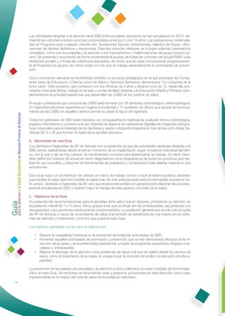 Las actividades dirigidas a la atención de la SBD entre escolares asturianos se han actualizado en 2010, de-
                                                              ﬁniendo las cohortes a incluir como las comprendidas entre los 5 y los 14 años. Las prestaciones contempla-
                                                              das en Programa para cualquier cohorte son: ﬂuoraciones tópicas, tartrectomías, sellados de ﬁsuras, obtu-
                                                              raciones de dientes deﬁnitivos y exodoncias. Para las cohortes inferiores se incluyen además tratamientos
                                                              complejos, como son los pulpares y la atención a los traumatismos o malformaciones del grupo incisivo-ca-
                                                              nino. Se pretende ir asumiendo de forma incremental el acceso de todas las cohortes del actual PSBD a las
                                                              revisiones anuales y a todas las coberturas expuestas, de modo que se vayan incorporando progresivamen-
                                                              te al Programa los grupos de menor edad con los que se trabaja especialmente en actividades de preven-
                                                              ción.

                                                              Como innovación relevante se ha diseñado también un proyecto pedagógico en el que participan las Conse-
                                                              jerías tanto de Educación y Ciencia como de Salud y Servicios Sanitarios, denominado “La conquista de la
                                                              boca sana”. Este proyecto, que comienza con los niños/as de 5 años y alcanza a los de 12, desarrolla acti-
                                                              vidades concretas (ﬁchas, trabajo en el aula y con las familias) dirigidas a la Educación Infantil y Primaria, com-
                                                              plementando la actividad asistencial que desarrollan las USBD en los centros de salud.

                                                              El equipo profesional que compone las USBD está formado por 36 dentistas (odontólogos y estomatólogos),
                                                              25 higienistas (técnicos superiores en higiene bucodental) y 11 auxiliares de clínica que apoyan el funciona-
                                                              miento de las USBD en aquellos centros donde no existe la ﬁgura de higienista.
Guía a la Salud Bucodental en Atención Primaria de Asturias




                                                              Todos los gabinetes de SBD están dotados con el equipamiento habitual de cualquier clínica odontológica,
                                                              equipos informáticos y conexión a la red. Además se dispone de captadores digitales de imágenes radiográ-
                                                              ﬁcas intraorales para la totalidad de los dentistas y existen ortopantomógrafos en tres de las ocho Áreas Sa-
                                                              nitarias (IV, V y VI) que forman el mapa de la sanidad asturiana.

                                                              b. Necesidad de una Guía
                                                              Los dentistas e higienistas de AP de Asturias son conscientes de que las actividades sanitarias dirigidas a la
                                                              SBD vienen realizándose desde el primer momento de su implantación según el parecer individual del clíni-
                                                              co, por lo que a día de hoy carecen de herramientas comunes para desempeñar su trabajo. Es decir, nece-
                                                              sitan deﬁnir los criterios de actuación tanto diagnósticos como terapéuticos de todos los procesos que rea-
                                                              lizan en sus consultas, y disponer de herramientas de evaluación y comparación para diseñar mejoras en sus
                                                              actuaciones.

                                                              Esta Guía nace con la intención de ofrecer un marco de trabajo común a todo el sistema público asturiano
                                                              para facilitar la mejor atención posible en salud oral. No sólo está pensada para los principales actores en es-
                                                              te campo, dentistas e higienistas de AP, sino que el personal sanitario en general podrá disponer de una pers-
                                                              pectiva actualizada en SBD y orientar mejor el manejo de este aspecto concreto de la salud.
para la atención




                                                              c. Objetivos de la Guía
                                                              Se pretende dar recomendaciones para el abordaje de la salud oral en Asturias, priorizando su atención en
                                                              la población infantil de 7 a 14 años. Otros grupos a los que se dirige son las embarazadas, las personas con
                                                              discapacidad y los pacientes médicamente comprometidos. La población general que acude a la consulta
                                                              de AP de Asturias a causa de un problema de salud oral también se beneﬁciará de una mejora en los siste-
                                                              mas de atención y tratamiento como los que propone esta Guía.

                                                              Los objetivos generales con los que se elabora son:

                                                                 • Reducir la variabilidad individual en la prestación de todas las actividades de SBD.
                                                                 • Fomentar aquellas actividades de promoción y prevención que se han demostrado eﬁcaces en la re-
                                                                   ducción de la caries y de la enfermedad periodontal, a través de programas preventivos dirigidos a es-
                                                                   colares y embarazadas.
                                                                 • Mejorar el abordaje de la atención a los problemas de salud oral que se realiza desde los centros de
                                                                   salud, como el tratamiento de la caries, la cirugía bucal, la consulta del adulto o la atención a la disca-
                                                                   pacidad.

                                                              La prevención en las edades pre-escolares y la atención a otros colectivos no están incluidas de forma espe-
                                                              cíﬁca en esta Guía. Sin embargo se recomienda crear y potenciar actuaciones en esta dirección como paso
                                                              imprescindible en la mejora del nivel de salud de la población asturiana.
                14
 